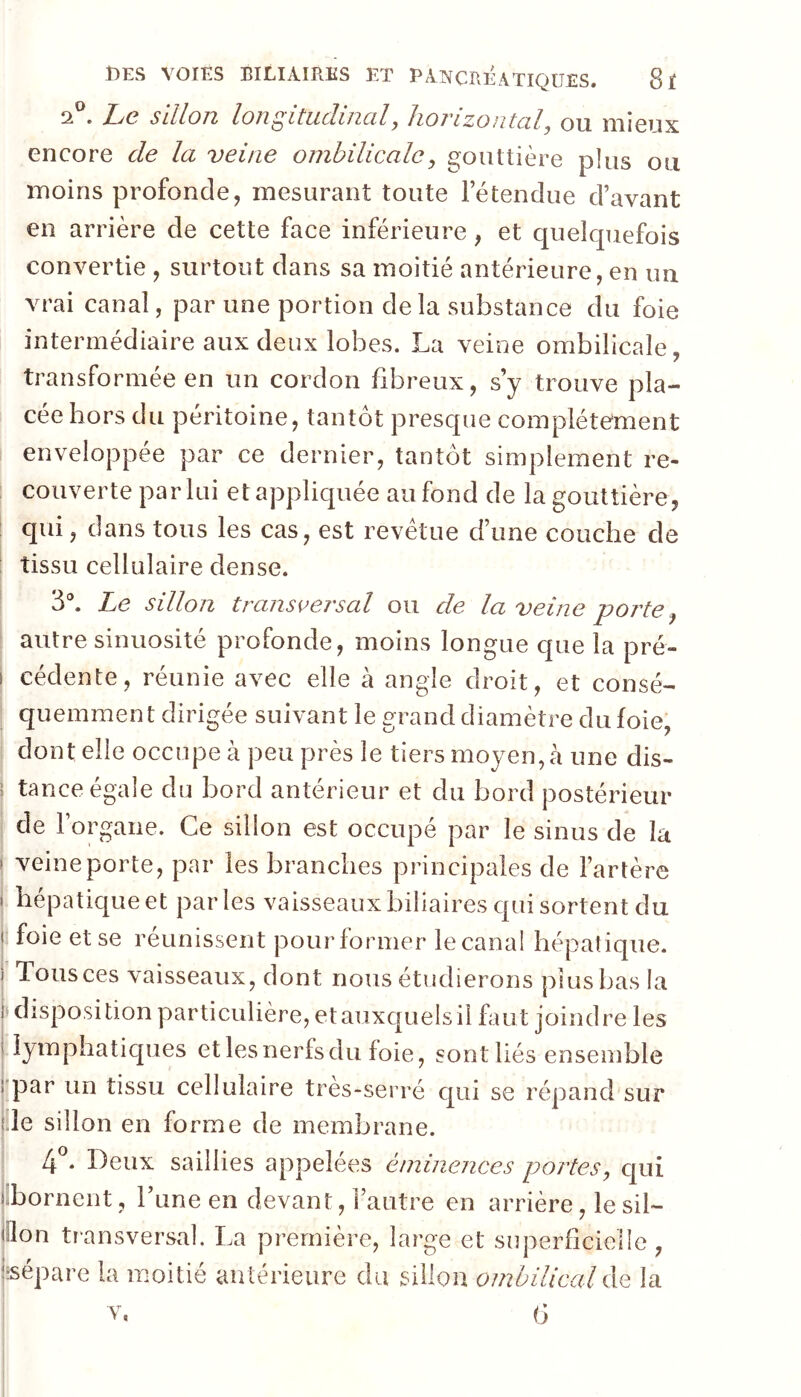 2®. hc sillon longitudinal, horizontal, ou mieux encore de la veine ombilicale, gouttière plus ou moins profonde, mesurant toute le tendue d’avant en arrière de cette face inférieure, et cpieîcpiefois convertie , surtout dans sa moitié antérieure, en un vrai canal, par une portion delà substance du foie intermédiaire aux deux lobes. La veine ombilicale, transformée en un cordon fibreux, s’y trouve pla- cée hors du péritoine, tantôt prescpie complètement enveloppée par ce dernier, tantôt simplement re- couverte par lui et appliquée au fond de la gouttière, qui, dans tous les cas, est revêtue d’une couche de tissu cellulaire dense. 3®. Le sillon transversal ou de la veine porte autre sinuosité profonde, moins longue que la pré- I cédente, réunie avec elle à angle droit, et consé- quemment dirigée suivant le grand diamètre du foie; dont elle occupe à peu près le tiers moyen, à une dis- 1 tance égale du bord antérieur et du bord postérieur de l’organe. Ce sillon est occupé par le sinus de la ‘ veine porte, par les branches principales de l’artère i hépatique et parles vaisseaux biliaires qui sortent du < foie et se réunissent pourformer lecanal hépatique, i Tous ces vaisseaux, dont nous étudierons plus bas la i disposition particulière, et auxquels il faut joindre les ! lymphatiques et les nerfs du foie, sont liés ensemble rpar un tissu cellulaire très-serré qui se répand sur {.le sillon en forme de membrane. . Deux saillies appelées éminences portes, qui llbornent, l’une en devant, l’autre en arrière, le sil- lllon transversal. La première, large et superficielle, jsépare la moitié antérieure du sillon ombilical de la V, b