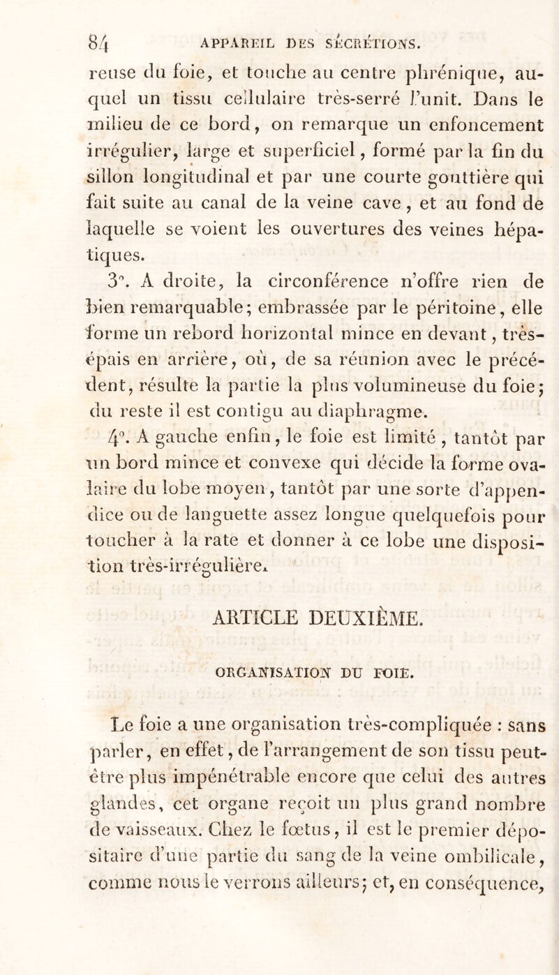 reuse tlti foie, et touche au centre phrénique, au- cjLiel un tissu cellulaire très-serré i’unit. Dans le milieu de ce bord, on remarque un enfoncement irrégulier, large et superficiel, formé par la fin du sillon longitudinal et par une courte gouttière qui fait suite au canal de la veine cave, et au fond de laquelle se voient les ouvertures des veines hépa- tiques. 3'’. A droite, la circonférence n’offre rien de bien remarquable; embrassée par le péritoine, elle forme un rebord horizontal mince en devant, très- épais en arrière, où, de sa réunion avec le précé- dent, résulte la partie la plus volumineuse du foie; du reste il est contigu au diaphragme. 4”. A gauche enfin, le foie est limité , tantôt par tin bord mince et convexe qui décide la forme ova- laire du lobe moyen, tantôt par une sorte d’appen- dice ou de languette assez longue quelquefois pour toucher à la rate et donner à ce lobe une disposi- tion très-irrégulièrCx ARTICLE DEUXIÈME. ORGANISATION DU FOIE. Le foie a une organisation très-compliquée : sans parler, en effet, de l’arrangement de son tissu peut- être plus impénétrable encore que celui des autres glandes, cet organe reçoit un plus grand nombre de vaisseaux. Chez le fœtus, il est le premier dépo- sitaire d’une partie du sang de la veine ombilicale, comme nous le verrons ailleurs; et, en conséquence.