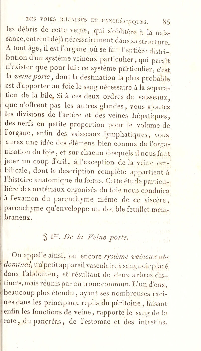 les débris de cette veine, qui s’oblitère à la nais- sance, entrent déjà nécessairement dans sa structure. A tout âge, il est l’organe où se fait l’entière distri- bution d’un système veineux particulier, qui paraît n exister que pour lui ; ce système particulier, c’est la veine porte, dont la destination la plus probable est d apporter au foie le sang nécessaire à la sépara- tion de la bile. Si à ces deux ordres de vaisseaux, que n’offrent pas les autres glandes, vous ajoutez les divisions de 1 artère et des veines hépaticjues, des nerfs en petite proportion pour le volume de 1 organe, enfin des vaisseaux Iympbatic|ues, vous aurez une idée des éîémens bien connus de l’orea- • . ^ nisation du foie, et sur chacun desquels il nous faut jeter un coup dœil, à l’exception de la veine om- bilicale, dont la description complète appartient à riiistoire anatomique du fœtus. Cette étude particu- lière des matériaux organisés du foie nous conduira a 1 examim du parenchyme meme de ce viscère, parenchyme qu’enveloppe un double feuillet mem- braneux. 0 De la D^eine porte. ^ On appelle ainsi, ou encore système veineuxab- !s. dominai,^ uùpelit appareil vasculaire à sang noir placé Idans 1 abdomen, et résultant de deux arbres dis- ï tincts, mais réunis par un tronc commun. L’un d’eux, ^beaucoup plus étendu, ayant ses nombreuses raci- rnes dans les principaux replis du péritoine , faisant jenfin les fonctions de veine, rapporte le sang de la îj rate, du pancréas ; de l’estomac et des intestins. I I