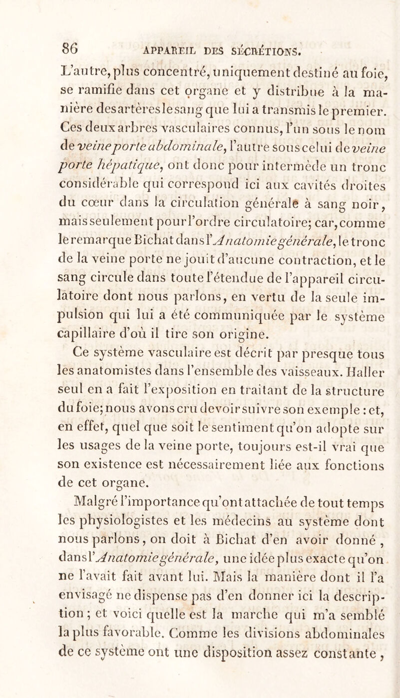 L’autre, pins concentré, uniquement destiné au foie, se ramifie dans cet organe et y distribue à la ma- nière desartèreslesang que lui a transmis îe premier. Ces deux arbres vasculaires connus, l’un sous le nom de veine porte abdominale^ l’autre sous celui àe^veine porte hépatique^ ont donc pour intermède un tronc considérable qui correspond ici aux cavités droites du cœur dans la circulation générale à sang noir, mais seulement pour l’ordre circulatoire; car, comme leremarqueBichatdansL^/2ato/72ze^C72e7’(2/e,letronc de la veine porte ne jouit d’aucune contraction, et le sang circule dans toute l’étendue de l’appareil circu- latoire dont nous parlons, en vertu de la seule im- pulsion qui lui a été communiquée par le système capillaire d’oèi il tire son origine. Ce système vasculaire est décrit par presque tous les anatomistes dans l’ensemble des vaisseaux. Haller seul en a fait l’exjmsition en traitant de la structure du foie; nous avons cru devoir suivre son exemple :et, en effet, quel que soit le sentiment qu’on adopte sur les usages de la veine porte, toujours est-il vrai que son existence est nécessairement liée aux fonctions de cet organe. Malgré l’importance qu’ont attachée de tout temps les physiologistes et les médecins au système dont nous parlons, on doit à Bichat d’en avoir donné , Anatomie générale, une idée plus exacte qu’on ne l’avait fait avant lui. Mais la manière dont il l’a envisagé ne dispense pas d’en donner ici la descrip- tion ; et voici quelle est la marche qui m’a semblé la plus favorable. Comme les divisions abdominales de ce système ont une disposition assez constante ,