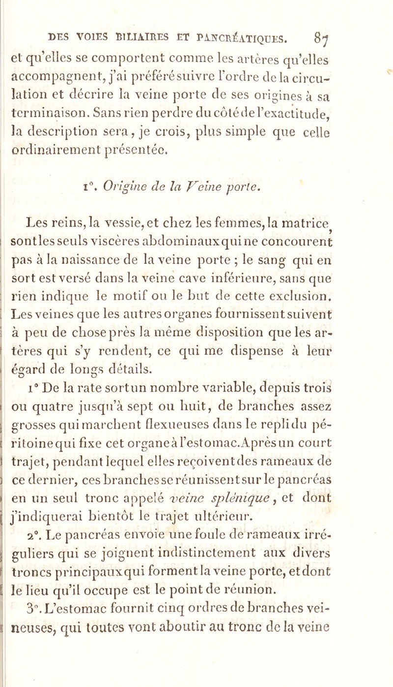 et quelles se comportent comme les artères qu’elles accompagnent, j’ai préféré suivre Tordre de la circu- lation et décrire la veine porte de ses origines à sa ♦ terminaison. Sans rien perdre du côté de l’exactitude, la description sera, je crois, plus simple que celle ordinairement présentée. î'’. Origine de la Veine porte. Les reins, la vessie, et chez les femmes, la matrice . . ’ 1 sontles seuls viscères abdominaux qui ne concourent pas à la naissance de la veine porte ; le sang qui en sort est versé dans la veine cave inférieure, sans que : rien indique le motif ou le but de cette exclusion. i Les veines que les autres organes fournissent suivent I à peu de chose près la meme disposition que les ar- f tères qui s’y rendent, ce qui me dispense à leur » égard de longs détails. I® De la rate sort un nombre variable, depuis trois \ ou quatre jusqu’à sept ou huit, de branches assez \ grosses qui marchent flexueuses dans le replidu pé- i ritoinequi fixe cet organe à l’estomac.Après un court I trajet, pendant lequel elles reçoivent des rameaux de J ce dernier, ces branches se réunissent sur le pancréas i en un seul tronc appelé 'veine splénique, et dont j j’indiquerai bientôt le trajet ultérieur. 2®. Le pancréas envoie une foule de rameaux irré- I guliers qui se joignent indistinctement aux divers P troncs principauxqui forment la veine porte, et dont ï le lieu qu’il occupe est le point de réunion. ’ 3. L’estomac fournit cinq ordres de branches vei- j neuses; qui toutes vont aboutir au tronc de la veine