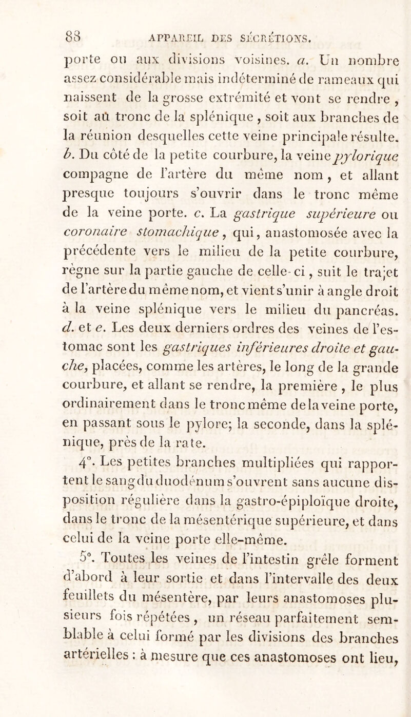 porte ou aux divisions voisines, a. Un nombre assez considérable mais indéterminé de rameaux qui naissent de la grosse extrémité et vont se rendre , soit aù tronc de la splénique , soit aux branches de la réunion desquelles cette veine principale résulte. b. Du côté de la petite courbure, la veinepjloriquc compagne de l’artère du meme nom, et allant presque toujours s’ouvrir dans le tronc même de la veine porte, c. La gastrique supérieure ou coronaire stomachique ^ qui, anastomosée avec la précédente vers le milieu de la petite courbure, règne sur la partie gauche de celle- ci, suit le trajet de l’artère du même nom, et vient s’unir à angle droit à la veine splénique vers le milieu du pancréas. d. et e. Les deux derniers ordres des veines de l’es- tomac sont les gastriques inférieures droite et gau- che, placées, comme les artères, le long de la grande courbure, et allant se rendre, la première , le plus ordinairement dans le tronc même de la veine porte, en passant sous le pylore; la seconde, dans la splé- nique, près de la rate. 4'’. Les petites branches multipliées qui rappor- tent le sangduduodénums’ouvrent sans aucune dis- position régulière dans la gastro-épiploïque droite, dans le tronc de la mésentérique supérieure, et dans celui de la veine porte elle-même. 5®. Toutes les veines de l’intestin grêle forment d’abord à leur sortie et dans l’intervalle des deux feuillets du mésentère, par leurs anastomoses plu- sieurs fois répétées , un réseau parfaitement sem- blable à celui formé par les divisions des branches artérielles : à mesure que ces anastomoses ont lieu,