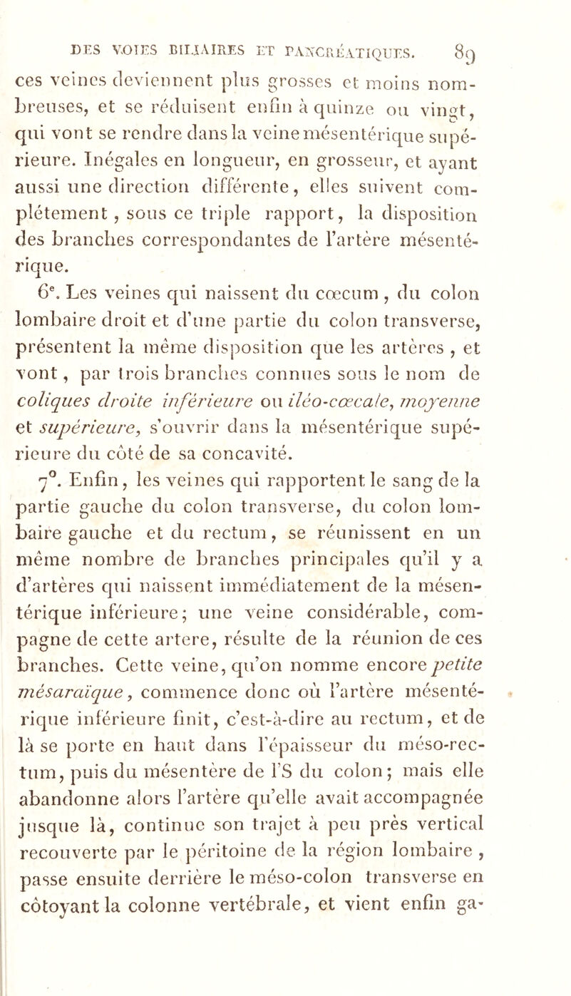 ces veines deviennent plus grosses et moins nom- breuses, et se réduisent enfin à quinze ou vin^t qui vont se rendre dans la veine mésentérique supé- rieure. Inégales en longueur, en grosseur, et ayant aussi une direction différente, elles suivent com- plètement , sous ce triple rapport, la disposition des branches correspondantes de l’artère mésenté- rique. 6®. Les veines qui naissent du cæcum , du colon lombaire droit et d’une partie du. colon transverse, présentent la même disposition que les artères , et vont, par trois brandies connues sous le nom de coliques droite inférieure ou iléo-cœcale, niojenne et supérieure^ s’ouvrir dans la mésentérique supé- rieure du côté de sa concavité. f. Enfin, les Amines qui rapportent le sang de la partie gauche du colon transAmrse, du colon lom- baire gauche et du rectum, se réunissent en un même nombre de branches principales qu’il y a d’artères qui naissent immédiatement de la mésen- térique inférieure; une veine considérable, com- pagne de cette artere, résulte de la réunion de ces branches. Cette veine, qu’on nomme encore petite mésaraïque, commence donc oèi l’artère mésenté- rique inférieure finit, c’est-à-dire au rectum, et de là se porte en haut dans Fépaisseur du méso-rec- tum, puis du mésentère de fS du colon; mais elle abandonne alors fartère qu’elle avait accompagnée jusque là, continue son trajet à peu près vertical recouverte par le péritoine de la région lombaire , passe ensuite derrière le méso-colon transverse en côtoyant la colonne vertébrale, et vient enfin ga-
