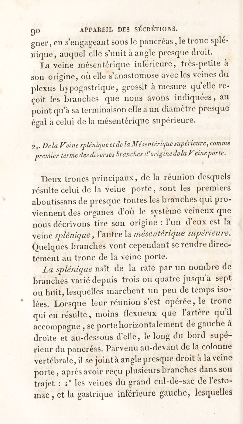 gner, en s’engageant sous le pancréas, le tronc splé- nique, auquel elle s’unit à angle presque droit. La veine mésentérique inférieure, très-petite à son origine, où elle s’anastomose avec les veines du plexus hypogastrique, grossit à mesure quelle re- çoit les branches que nous avons indiquées, au point qu’à sa terminaison elle a un diamètre presque égal à celui de la mésentérique supérieure. Delà pleine splêmciuc et de la Mesentérique superîeuve^ coTi\ine prejïiier terme des diverses branches d origine delà Pleine porte. Deux troncs principaux, de la réunion desquels résulte celui de la veine porte, sont les premiers aboutissans de presque toutes les branches qui pro- viennent des organes d ou le système veineux que nous décrivons tire son origine : l’un d’eux est la veine s^lémcjiiQy 1 autre la nicscntc?i(^u6 siipariciiTC, Quelques branches vont cependant se rendre direc- tement au tronc de la veine porte. La splénique naît de la rate par un nombre de branches varié depuis trois ou quatre jusqu’à sept ou huit, lesquelles marchent un peu de temps iso- lées. Lorsque leur réunion s est opérée, le tronc qui en résulte, moins flexueux que l’artère qu’il accompagne , se porte horizontalement de gauche a droite et au-dessous d’elle, le long du bord supé- rieur du pancréas. Parvenu au-devant de la colonne vertébrale, il se joint à angle presque droit a la veine porte, après avoir reçu plusieurs branches dans son trajet : i° les veines du grand cul-de-sac de 1 esto- mac J et la gastrique inférieure gauche, lesquelles