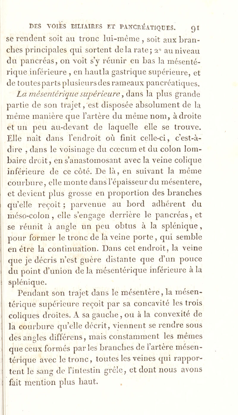 se rendent soit au tronc liii-méme , soit aux bran- ches principales qui sortent delà rate; au niveau du pancréas, on voit s’y réunir en bas la mésenté- rique inférieure , en liautla gastrique supérieure, et de toutes parts plusieurs des rameaux pancréatiques. La Jiiésentérique supéj'ieure ^ la plus grande partie de son trajet,'est disposée absolument de la meme manière que l’artère du meme nom, adroite et un peu au-devant de laquelle elle se trouve. Elle naît dans l’endroit où finit celle-ci, c’est-à- dire , dans le voisinage du cæcum et du colon lom- baire droit, en s’anastomosant avec la veine colique inférieure de ce côté. De là, en suivant la meme courbure, elle monte dans l’épaisseur du mésentere, et devient plus grosse en proportion des branches quelle reçoit ; parvenue au bord adhérent du méso-colon, elle s’engage derrière le pancréas, et se réunit à angle un peu obtus à la splénique, pour former le tronc de la veine porte, qui semble en être la continuation. Dans cet endroit, la veine que je décris n’est guère distante que d’un pouce > du point d’union de la mésentérique inférieure à la 5 splénique. Pendant son trajet dans le mésentère, la mésen- térique supérieure reçoit par sa concavité les trois coliques droites. A sa gauche, ou à la convexité de . la courbure qu’elle décrit, viennent se rendre sous i des angles différens, mais constamment les memes que ceux formés par les branches de l’artère mésen- < térique avec le tronc, toutes les veines qui rappor- tent le sang de l’intestin grêle, et dont nous avons I fait mention plus haut.