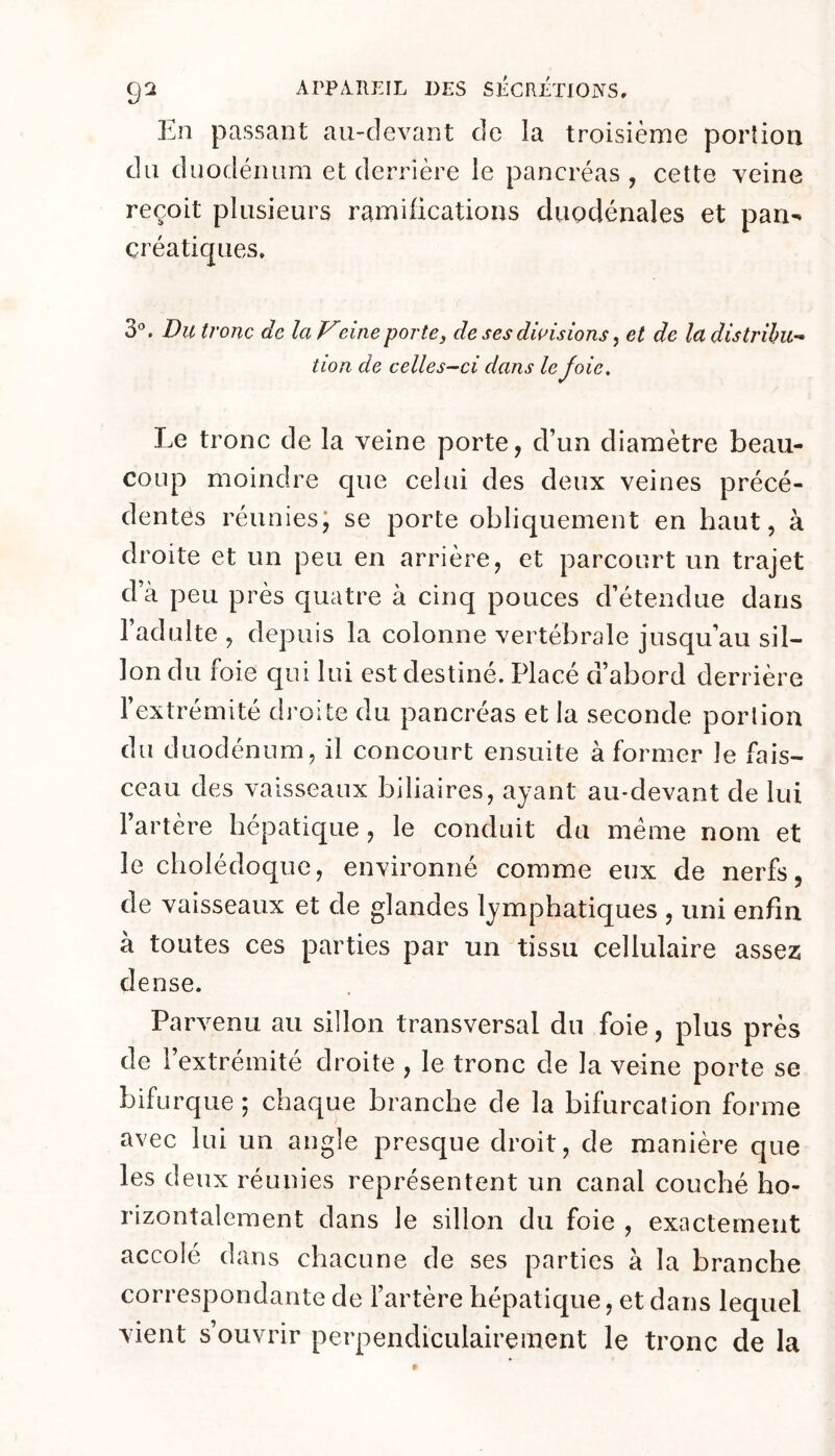En passant au-devant de la troisième portion du duodénum et derrière le pancréas, cette veine reçoit plusieurs ramifications duodénales et pan- créatiques, 3'’. Du tronc de laVeineporte, de ses divisions, et de la distribu- tion de celles—Cl dans le Joie, Le tronc de la veine porte, d’un diamètre beau- coup moindre que celui des deux veines précé- dentes réuniesj se porte obliquement en haut, à droite et un peu en arrière, et parcourt un trajet d’à peu près quatre à cinq pouces d’étendue dans l’adulte , depuis la colonne vertébrale jusqu’au sil- lon du foie qui lui est destiné. Placé d’abord derrière l’extrémité dj'oite du pancréas et la seconde porlion du duodénum, il concourt ensuite à former le fais- ceau des vaisseaux biliaires, ayant au-devant de lui l’artère hépatique, le conduit du meme nom et le cholédoque, environné comme eux de nerfs, de vaisseaux et de glandes lymphatiques , uni enfin à toutes ces parties par un tissu cellulaire assez dense. Parvenu au sillon transversal du foie, plus près de l’extrémité droite , le tronc de la veine porte se bifurque ; chaque branche de la bifurcation forme avec lui un angle presque droit, de manière que les deux réunies représentent un canal couché ho- rizontalement dans le sillon du foie , exactement accolé dans chacune de ses parties à la branche correspondante de l’artère hépatique, et dans lequel vient s’ouvrir perpendiculairement le tronc de la