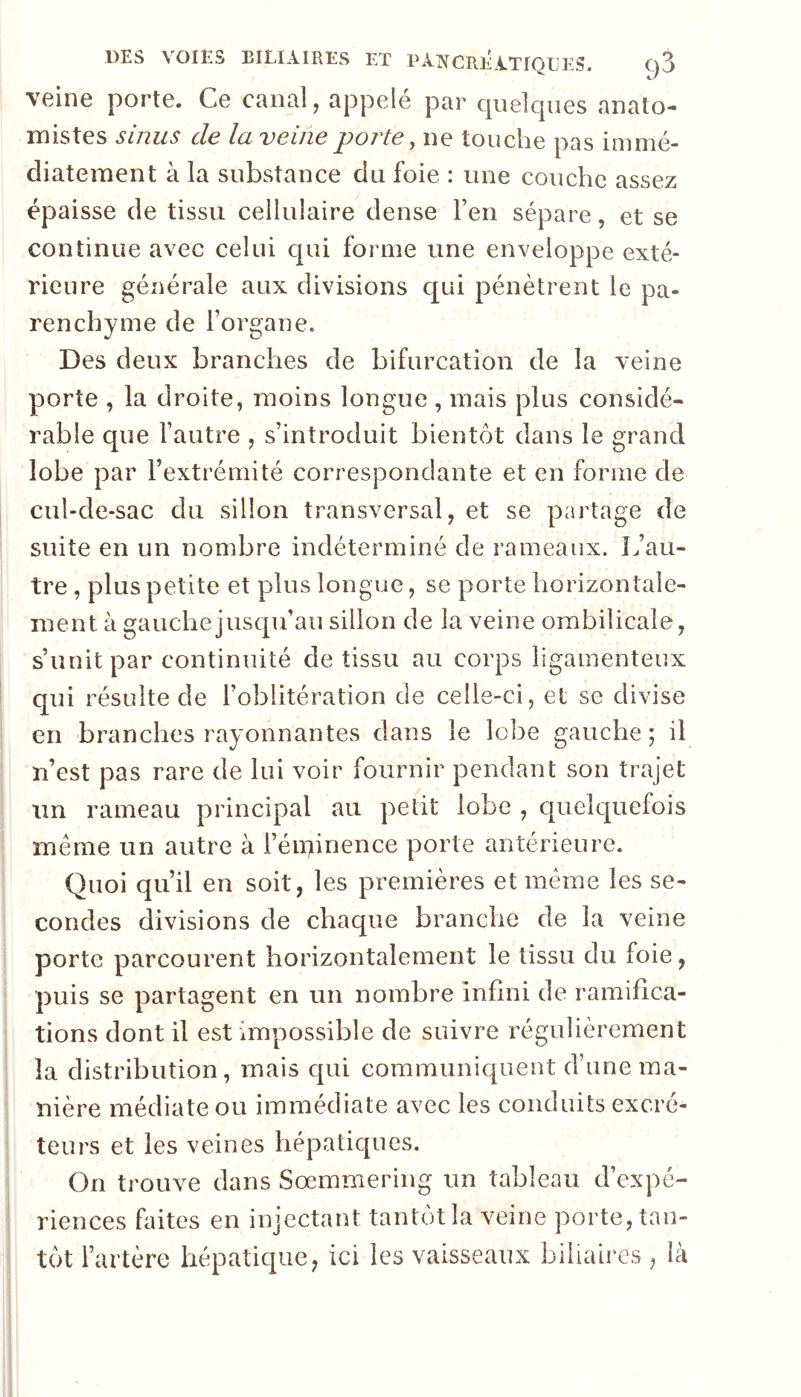 veine porte. Ce canal, appelé par quelcpies anato- mistes sinus de la veine porte ^ ne touche pas immé- diatement à la substance du foie : une couche assez épaisse de tissu cellulaire dense l’en sépare, et se continue avec celui qui forme une enveloppe exté- rieure générale aux divisions c[ui pénètrent le pa- renchyme de l’organe. Des deux branches de bifurcation de la veine porte , la droite, moins longue , mais plus considé- rable que l’autre , s’introduit bientôt dans le grand lobe par l’extrémité correspondante et en forme de cul-de-sac du sillon transversal, et se partage de suite en un nombre indéterminé de rameaux. L’au- tre , plus petite et plus longue, se porte horizontale- ment à gauche jusqu’au sillon de la veine ombilicale, s’unit par continuité de tissu au corps ligamenteux qui résulte de l’oblitération de celle-ci, et se divise en branches rayonnantes dans le lobe gauche; il n’est pas rare de lui voir fournir pendant son trajet un rameau principal au petit lobe , quelquefois meme un autre à i’éii>inence porte antérieure. Quoi qu’il en soit, les premières et même les se- condes divisions de chaque branche de la veine porte parcourent horizontalement le tissu du foie, puis se partagent en un nombre infini de ramifica- tions dont il est impossible de suivre régulièrement la distribution, mais qui communiquent d’une ma- nière médiate ou immédiate avec les conduits excré- teurs et les veines hépatiques. On trouve dans Soemmering un tableau d’expé- riences faites en injectant tantôt la veine porte, tan- tôt l’artère hépatique, ici les vaisseaux biliaires , là