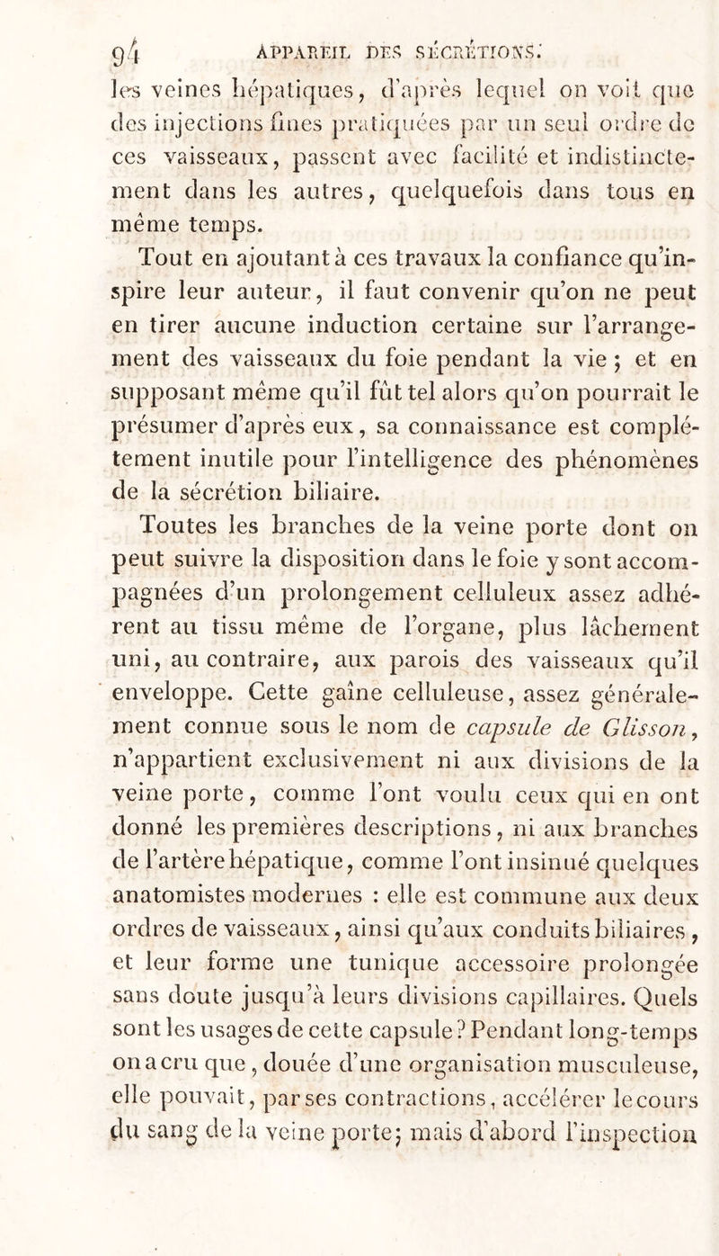 les veines hépatiques, d’après lequel on voit que des injections fines pratiquées par un seul ordre do ces vaisseaux, passent avec facilité et indistincte- ment dans les autres, c[uelquefois dans tous en même temps. Tout en ajoutant à ces travaux la confiance qu’in» spire leur auteur, il faut convenir qu’on ne peut en tirer aucune induction certaine sur l’arrange- ment des vaisseaux du foie pendant la vie ; et en supposant meme qu’il fût tel alors qu’on pourrait le présumer d’après eux, sa connaissance est complè- tement inutile pour l’intelligence des phénomènes de la sécrétion biliaire. Toutes les branches de la veine porte dont on peut suivre la disposition dans le foie y sont accom- pagnées d’un prolongement celluleux assez adhé- rent au tissu meme de l’organe, plus lâchement uni, au contraire, aux parois des vaisseaux qu’il enveloppe. Cette gaine celluleuse, assez générale- ment connue sous le nom de capsule de Glisson^ n’appartient exclusivement ni aux divisions de la veine porte, comme l’ont voulu ceux qui en ont donné les premières descriptions , ni aux branches de l’artère hépatique, comme l’ont insinué quelques anatomistes modernes : elle est commune aux deux ordres de vaisseaux, ainsi qu’aux conduits biliaires , et leur forme une tunique accessoire prolongée sans doute jusqu’à leurs divisions capillaires. Quels sont les usages de cette capsule ? Pendant long-temps on a cru que , douée d’une organisation musculeuse, elle pouvait, par ses contractions, accélérer le cours Ûu sang de la veine porte j mais d’abord l’inspectiou