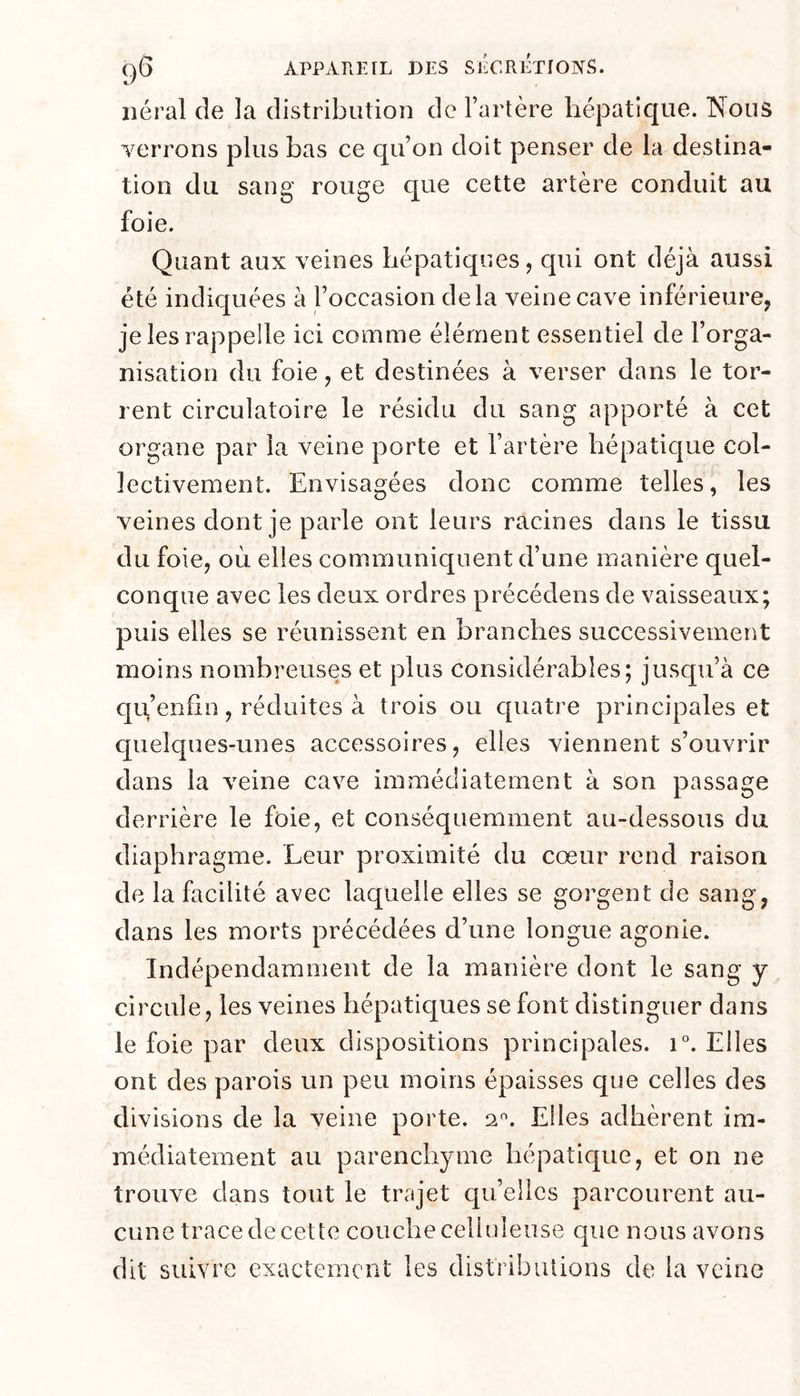 lierai de la distribution de l’artère hépatique. Nous verrons plus bas ce qu’on doit penser de la destina- tion du sang rouge que cette artère conduit au foie. Quant aux veines hépatiques, qui ont déjà aussi été indiquées à l’occasion delà veine cave inférieure, je les rappelle ici comme élément essentiel de l’orga- nisation du foie, et destinées à verser dans le tor- rent circulatoire le résidu du sang apporté à cet organe par la veine porte et l’artère hépatique col- lectivement. Envisagées donc comme telles, les veines dont je parle ont leurs racines dans le tissu du foie, où elles communiquent d’une manière quel- conque avec les deux ordres précédens de vaisseaux; puis elles se réunissent en branches successivement moins nombreuses et plus considérables; jusqu’à ce qu,’enfin, réduites à trois ou quatre principales et quelques-unes accessoires, elles viennent s’ouvrir dans la veine cave immédiatement à son passage derrière le foie, et conséquemment au-dessous du diaphragme. Leur proximité du cœur rend raison de la facilité avec laquelle elles se gorgent de sang, dans les morts précédées d’une longue agonie. Indépendamment de la manière dont le sang y circule, les veines hépatiques se font distinguer dans le foie par deux dispositions principales. i°. Elles ont des parois un peu moins épaisses que celles des divisions de la veine porte, Elles adhèrent im- médiatement au parenchyme hépatique, et on ne trouve dans tout le trajet qu’elles parcourent au- cune trace de cette couche celluleuse que nous avons dit suivre exactement les distributions de la veine