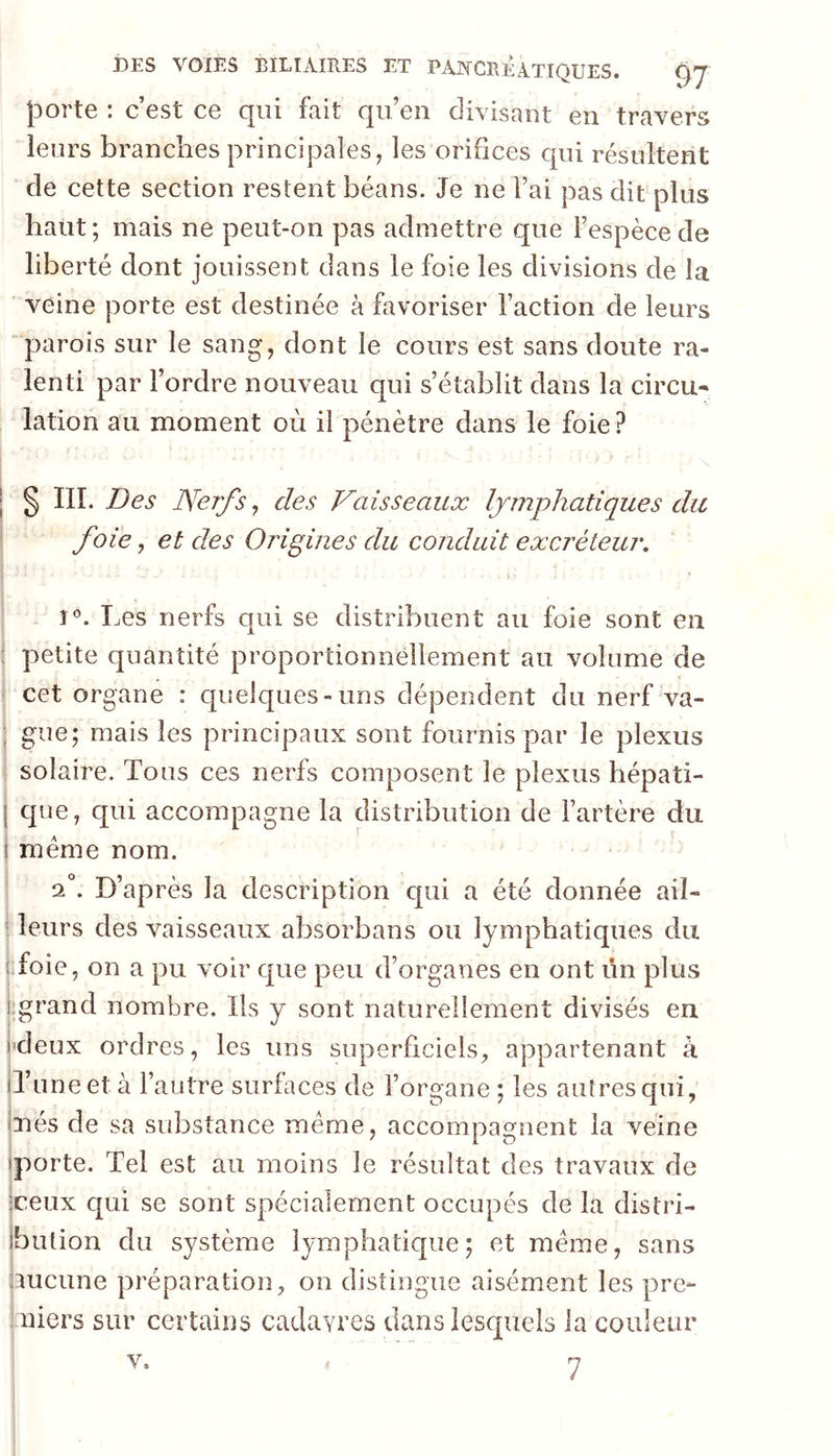 jDorte : c’est ce qui fait qu’en divisant en travers leurs branches principales, les orihces qui résultent de cette section restent béans. Je ne l’ai pas dit plus haut ; mais ne peut-on pas admettre que l’espèce de liberté dont jouissent dans le foie les divisions de la veine porte est destinée à favoriser l’action de leurs parois sur le sang, dont le cours est sans doute ra- lenti par l’ordre nouveau qui s’établit dans la circu- lation au moment où il pénètre dans le foie? § IIÎ. Des Nerf s ^ des Vaisseaux lymphatiques du foie, et des Origines du conduit excréteur, î*’. Les nerfs qui se distribuent au foie sont en petite quantité proportionnellement au volume de cet organe : quelques-uns dépendent du nerf va- gue; mais les principaux sont fournis par le plexus solaire. Tous ces nerfs composent le plexus hépati- que, qui accompagne la distribution de l’artère du meme nom. 2°. D’après la description qui a été donnée ail- leurs des vaisseaux absorbans ou lymphatiques du foie, on a pu voir que peu d’organes en ont un plus ;grand nombre. Ils y sont naturellement divisés en l'deux ordres, les uns superficiels, appartenant à il’uneet à l’autre surfaces de l’organe ; les auîresqui, ixiés de sa substance meme, accompagnent la veine iporte. Tel est au moins le résultat des travaux de iceux qui se sont spécialement occupés de la distri- ibution du système lymphatique; et meme, sans aucune préparation, on distingue aisément les pre- miers sur certains cadavres dans lescpiels la couleur v»