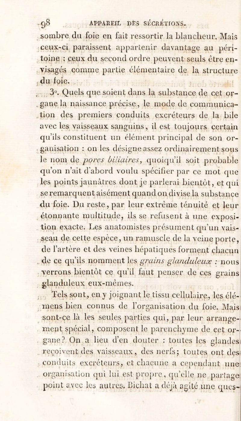 sombre du foie en fait ressortir la blancheur. Mais ceux-ci paraissent appartenir davantage au péri- toine : ceux du second ordre peuvent seuls être en- visagés comme partie élémentaire de la structure du foie. .. 3°. Quels que soient dans la substance de cet or- .gane la naissance précise, le mode de communica- ^tion des premiers conduits excréteurs de la bile avec les vaisseaux sanguins, il est toujours certain qu’ils constituent un élément principal de son or- - ganisation : on les désigne assez ordinairement sous le nom de pores biliaireSy quoiqu’il soit probable qu’on n’ait d’abord voulu spécifier par ce mot que les points jaunâtres dont je parierai bientôt, et qui se remarquent aisément quand on divise la substance du foie. Du reste, par leur extrême ténuité et leur étonnante multitude, ils se refusent à une exposi- tion exacte. Les anatomistes présument c|u’un vais- seau de cette espèce, un ramuscle de la veine porte, de l’artère et des veines hépatiques forment chacun ^ de ce qu’ils nomment les grains glanduleux : nous verrons bientôt ce qu’il faut penser de ces grains glanduleux eux-mêmes. Tels sont, en y joignant le tissu cellulaire., les élé- ^ mens bien connus de l’organisation du foie. Mais sont-ce là les seules parties qui, par leur arrange- ment spécial, composent le parenchyme de cet or- . gane? On a lieu d’en douter : toutes les glandes^ reçoivent des vaisseaux, des nerfs; toutes ont des conduits excréteurs, et chacune a cependant une organisation qui lui est propre, qu’elle ne partage point avec les autres, Bichat a déjà agité une ques-