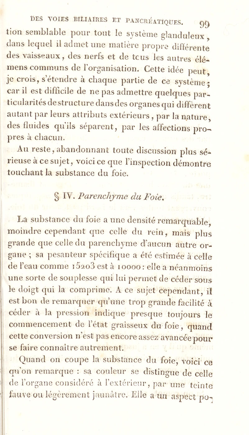 tion semblable pour tout le système glanduleux dans lequel il admet une matière propre différente des vaisseaux, des nerfs et de tcus les autres élé- mens communs de Forganisation. Cette idée peut je crois, s’étendre à chaque partie de ce système- car il est difficile de ne pas admettre quelques par- ticularités déstructuré dans des organes qui diffèrent autant par leurs attributs extérieurs , par la nature, des fluides qu'ils séparent, par les affections pro- pres à cliacun. Au reste, abandonnant toute discussion plus sé- rieuse à ce sujet, voici ce que l’inspection démontre touchant la substance du foie. IV. Parenchy'me cia Foie. La substance du foie a une densité remarquable, moindre cependant que celle du rein, mais plus grande que celle du parenchyme d’aucun autre or- gane ; sa pesanteur spécifique a été estimée à celle de l’eau comme 15‘2o3 est à i oooo : elle a néanmoins une sorte de souplesse qui lui permet de céder sous le doigt qui la comprime. A ce sujet cependant, il est bon de remarquer qu’une trop grande facilité à ceder a la pression indique presque toujours le commencement de l’état graisseux du foie, quand cette conversion n’est pas encore assez avancée pour se faire connaître autrement. Quand on coupe la substance du foie, voici ce qu’on remarque : sa couleur se distingue de celle de l’organe considéré à l’extérieur, par une teinte fauve ou légèrement jaunâtre. Elle a un aspect po^
