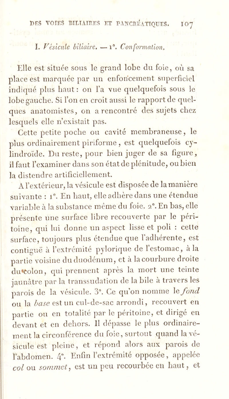 L Vésicale biliaire, — i®. Conformation, Elle est située sous le grand lobe du foie, où sa place est marquée par un enfoncement superficiel indiqué plus haut : on Fa vue quelquefois sous le lobe gauche. Si l’on en croit aussi le rapport de quel- ques anatomistes, on a rencontré des sujets chez lesc[uels elle n’existait pas. Cette petite poche ou cavité membraneuse, le plus ordinairement piriforme , est quelquefois cy- lindroïde. Du reste, pour bien juger de sa figure, il faut l’examiner dans son état de plénitude, ou bien la distendre artificiellement. A l’extérieur, la vésicule est disposée de la manière suivante : E. En haut, elle adhère dans une étendue variable à la substance même du foie. a”. En bas, elle présente une surface libre recouverte par le péri- toine, qui lui donne un aspect lisse et poli : cette surface, toujours plus étendue que l’adhérente, est contiguë à l’extrémité pylorique de l’estomac, à la partie voisine du duodénum, et à la courbure droite du^Colon, cpii prennent après la mort une teinte jaunâtre par la transsudation de la bile à travers les parois de la vésicule. S'’. Ce qu’on nomme \efoncl ou la base eslun cul-de-sac arrondi, recouvert en partie ou en totalité par le péritoine, et dirigé en devant et en dehors. Il dépasse le plus ordinaire- ment la circonférence du foie, surtout quand la vé- sicule est pleine, et répond alors aux parois de l’abdomen. Enfin l’extrémité opposée, appelée col ou sommet, est un peu recourbée en haut, et