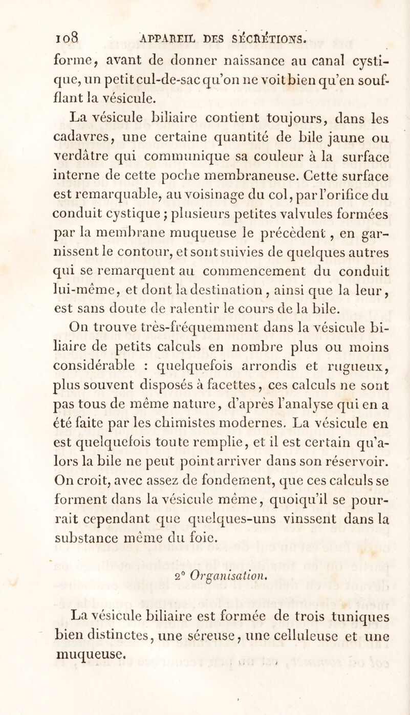 forme, avant de donner naissance au canal cysti- que, un petit cul-de-sac qu’on ne voit bien qu’en souf- flant la vésicule. La vésicule biliaire contient toujours, dans les cadavres, une certaine quantité de bile jaune ou verdâtre qui communique sa couleur à la surface interne de cette poche membraneuse. Cette surface est remarquable, au voisinage du col, par l’orifice du conduit cystique j plusieurs petites valvules formées par la membrane muqueuse le précèdent, en gar- nissent le contour, et sont suivies de quelques autres qui se remarquent au commencement du conduit liii-méme, et dont la destination , ainsi que la leur, est sans doute de ralentir le cours de la bile. On trouve très-fréquemment dans la vésicule bi- liaire de petits calculs en nombre plus ou moins considérable : quelquefois arrondis et rugueux, plus souvent disposés à facettes, ces calculs ne sont pas tous de meme nature, d’après l’analyse c{ui en a été faite par les chimistes modernes. La vésicule en est quelquefois toute remplie, et il est certain qu’a- lors la bile ne peut point arriver dans son réservoir. On croit, avec assez de fondement, que ces calculs se forment dans la vésicule meme, quoiqu’il se pour- rait cependant que quelques-uns vinssent dans la substance même du foie. 2® Organisation, La vésicule biliaire est formée de trois tuniques bien distinctes, une séreuse, une celluleuse et une muqueuse.