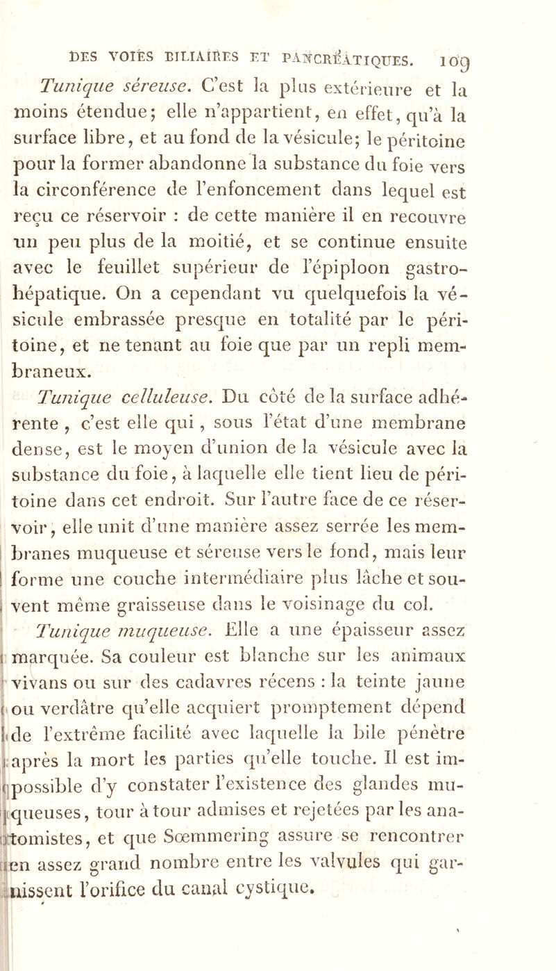 t)ES VOIES EILIAIEES ET PATCCRÎÎÀTIQUES. 100 Tunique séreuse. C’est la plus extérieure et la moins étendue; elle n’appartient, en effet, qu’à la surface libre, et au fond de la vésicule; le péritoine pour la former abandonne la substance du foie vers la circonférence de l’enfoncement dans lequel est reçu ce réservoir : de cette manière il en recouvre un peu plus de la moitié, et se continue ensuite avec le feuillet supérieur de l’épiploon gastro- hépatique. On a cependant vu quelquefois la vé- sicule embrassée presque en totalité par le péri- toine, et ne tenant au foie que par un repli mem- braneux. Tunique celluleuse. Du côté de la surface adhé- rente , c’est elle qui, sous l’état d’une membrane dense, est le moyen d’union de la vésicule avec la substance du foie, à laquelle elle tient lieu de péri- toine dans cet endroit. Sur l’autre face de ce réser- voir, elle unit d’une manière assez serrée les mem- i branes muqueuse et séreuse vers le fond, mais leur I forme une couche intermédiaire plus lâche et sou- i vent meme graisseuse dans le voisinage du col. Tunique muqueuse. Elle a une épaisseur assez i marquée. Sa couleur est blanche sur les animaux r vivans ou sur des cadavres récens : la teinte jaune ou verdâtre cjii’elle acquiert promptement dépend Itde l’extrême facilité avec laquelle la bile pénètre j; après la mort les parties cpi’eile touche. Il est im- llpossible d’y constater l’existence des glandes mu- îjiqueuses, tour à tour admises et rejetées par les ana- otomistes, et C[ue Sœmmering assure se rencontrer [jjen assez grand nombre entre les valvules c|ui gar- viiiissent l’orifice du canal cystique.