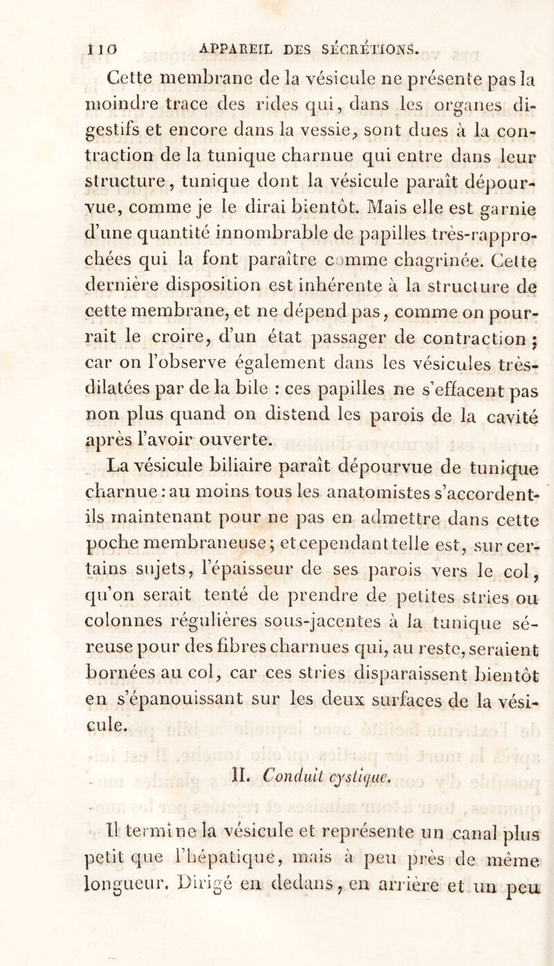 Cette membrane de la vésicule ne présente pas la moindre trace des rides qui, dans les organes di- gestifs et encore dans la vessie, sont dues à la con- traction de la tunique charnue qui entre dans leur structure, tunique dont la vésicule paraît dépour- vue, comme je le dirai bientôt. Mais elle est garnie d’une quantité innombrable de papilles très-rappro- chées qui la font paraître comme chagrinée. Cette dernière disposition est inhérente à la structure de cette membrane, et ne dépend pas, comme on pour- rait le croire, d’un état passager de contraction ; car on l’observe également dans les vésicules très- dilatées par de la bile : ces papilles ne s’effacent pas non plus quand on distend les parois de la cavité nprès l’avoir ouverte. La vésicule biliaire paraît dépourvue de tunique charnue : au moins tous les anatomistes s’accordent- ils maintenant pour ne pas en admettre dans cette poche membraneuse; etcependanttelle est, sur cer- tains sujets, l’épaisseur de ses parois vers le col, qu’on serait tenté de prendre de petites stries ou colonnes régulières sous-jacentes à la tunique sé- reuse pour des fibres charnues qui, au reste, seraient bornées au col, car ces stries disparaissent bientôt en s’épanouissant sur les deux surfaces de la vési- cule. IL Conduit cystigue. 11 termine la vésicule et représente un canal plus petit que l’hépatique, mais à peu près de même longueur. Dirigé en dedans, en arrière et un peu