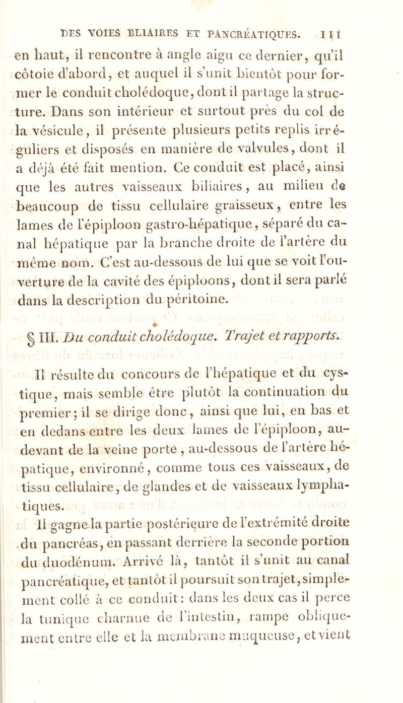 en haut, il rencontre à angle aigu ce dernier, qu’il côtoie d’abord, et auquel il s’unit bientôt pour for- mer le conduit cholédoque, dont il partage la struc- ture. Dans son intérieur et surtout près du col de la vésicule, il présente plusieurs petits replis irré- guliers et disposés en manière de valvules, dont il a déjà été fait mention. Ce conduit est placé, ainsi que les autres vaisseaux biliaires , au milieu de beaucoup de tissu cellulaire graisseux, entre les lames de fépiploon gastro-hépatique, séparé du ca- nal hépatique par la ]3rarjche droite de l’artère du meme nom. C’est au-dessous de lui que se voit 1 ou- verture de la cavité des épiploons, dont il sera parlé dans la description du péritoine. § IIL Du conduit cholédoque. Trajet et rapports. Il résulte du concours de l’hépatique et du cys- tique, mais semble être plutôt la continuation du premier5 il se dirige donc, ainsi que lui, en bas et en dedans entre les deux lames de 1 épiploon, au- devant de la veine porte , au-dessous de l’artère hé- patique, environné, comme tous ces vaisseaux, de tissu cellulaire, de glandes et de vaisseaux lympha- tiques. H gagne la partie postérieure de l’extrémité droite du pancréas, en passant derrière la seconde portion du duodénum. Arrivé là, tantôt il s’unit au canal pancréatique, et tantôt il poursuit son trajet, simpler ment collé à ce conduit: dans les deux cas il perce la tunique charnue de rintestin, rampe oblique- ment entre elle et la membrane muqueuse, et vient