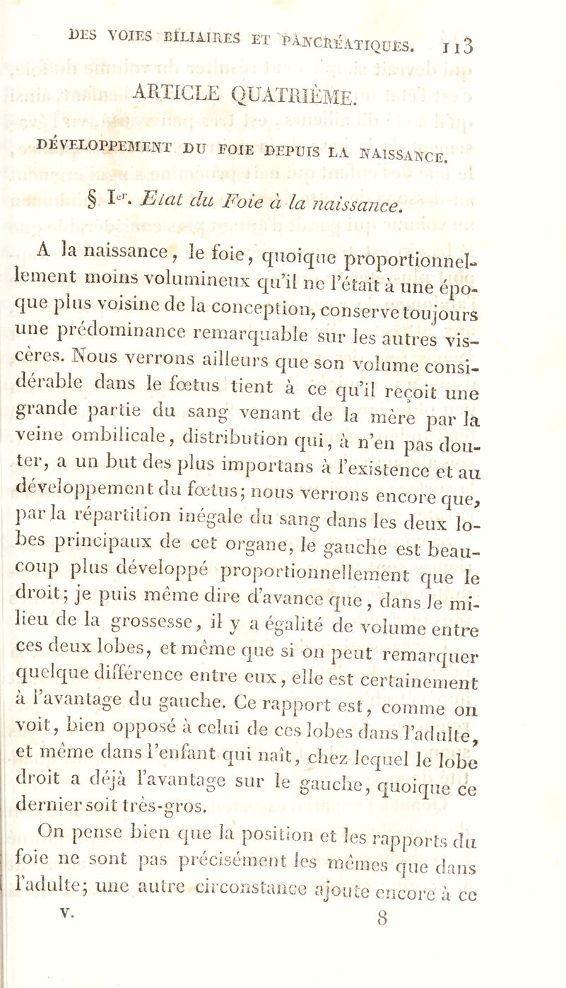 Æ DÉVELOPPEMENT Dü FOIE DEPUIS LA NAISSANCE. § • Eicit du Idoie Ci Ici uciissciiicê» A la naissance, le foie, quoique proportionnel- lement moins volumineux qu’il ne l’était à une épo- que plus voisine de la conception, conserve toujours une prédominance remarquable sur les autres vis- cères. Nous verrons ailleurs que son volume consi- dérable dans le foetus tient à ce qu’il reçoit une grande partie du sang venant de la mère par la veine ombilicale, distribution qui, à n’en pas dou- ter, a un but des plus importans à l’existence et au développement du fœtus; nous verrons encore que, parla répartition inégale du sang dans les deux lo- bes principaux de cet organe, le gauche est beau- coup plus développé proportionnellement que le droit; je puis même dire d’avance que , dans le mi- lieu de la grossesse, il y a égalité de volume entre ces deux lobes, et même que si on peut remarquer quelque différence entre eux, elle est certainement à 1 avantage du gauche. Ce rapport est, comme on voit, bien opposé à celui de ces lobes dans l’adulte, et meme dans 1 enfant qui naît, chez lequel le lobe droit a déjà l’avantage sur le gauche, quoique ce dernier soit très-oros. D On pense bien que la position et les rapports du foie ne sont pas précisément les mêmes que dans l’adulte; une autre circonstance ajoute encore à ce 8