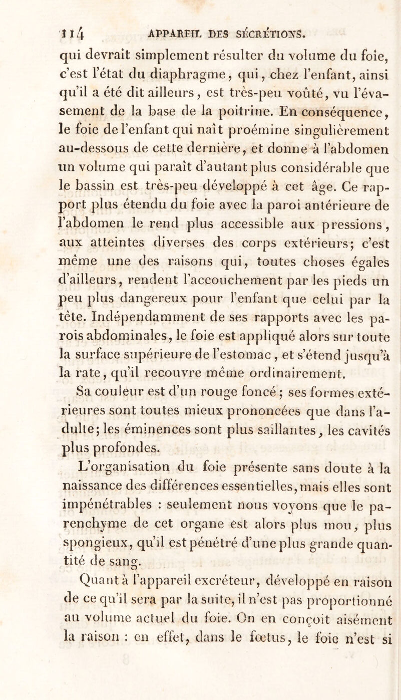 qui devrait simplement résulter du volume du foie, c’est l’état du diaphragme, qui, chez l’enfant, ainsi qu’il a été dit ailleurs, est très-peu voûté, vu l’éva- sement de la base de la poitrine. En conséquence, le foie de l’enfant qui naît proémine singulièrement au-dessous de cette dernière, et donner l’abdomen un volume qui paraît d’aulant plus considérable que le bassin est très-peu développé à cet âge. Ce rap- port plus étendu du foie avec la paroi antérieure de l’abdomen le rend plus accessible aux pressions, aux atteintes diverses des corps extérieurs; c’est même une des raisons c|ui, toutes choses égales d’ailleurs, rendent l’accouchement par les pieds un peu plus dangereux pour l’enfant que celui par la tête. Indépendamment de ses rapports avec les pa- rois abdominales, le foie est appliqué alors sur toute la surface supérieure de l’estomac , et s’étend jusqu’à la rate, qu’il recouvre même ordinairement. Sa couleur est d’un rouge foncé ; ses formes exté- rieures sont toutes mieux prononcées que dans l’a- dulte; les éminences sont plus saillantes, les cavités plus profondes. L’organisation du foie présente sans doute à la naissance des différences essentielles,mais elles sont impénétrables : seulement nous voyons que le pa- renchyme de cet organe est alors plus mou, plus spongieux, qu’il est pénétré d’une plus grande quan- tité de sang. Quanta l’appareil excréteur, développé en raison de ce qu’il sera par la suite, il n’est pas proportionné au volume actuel du foie. On en conçoit aisément la raison : en effet, dans le fœtus, le foie n’est si