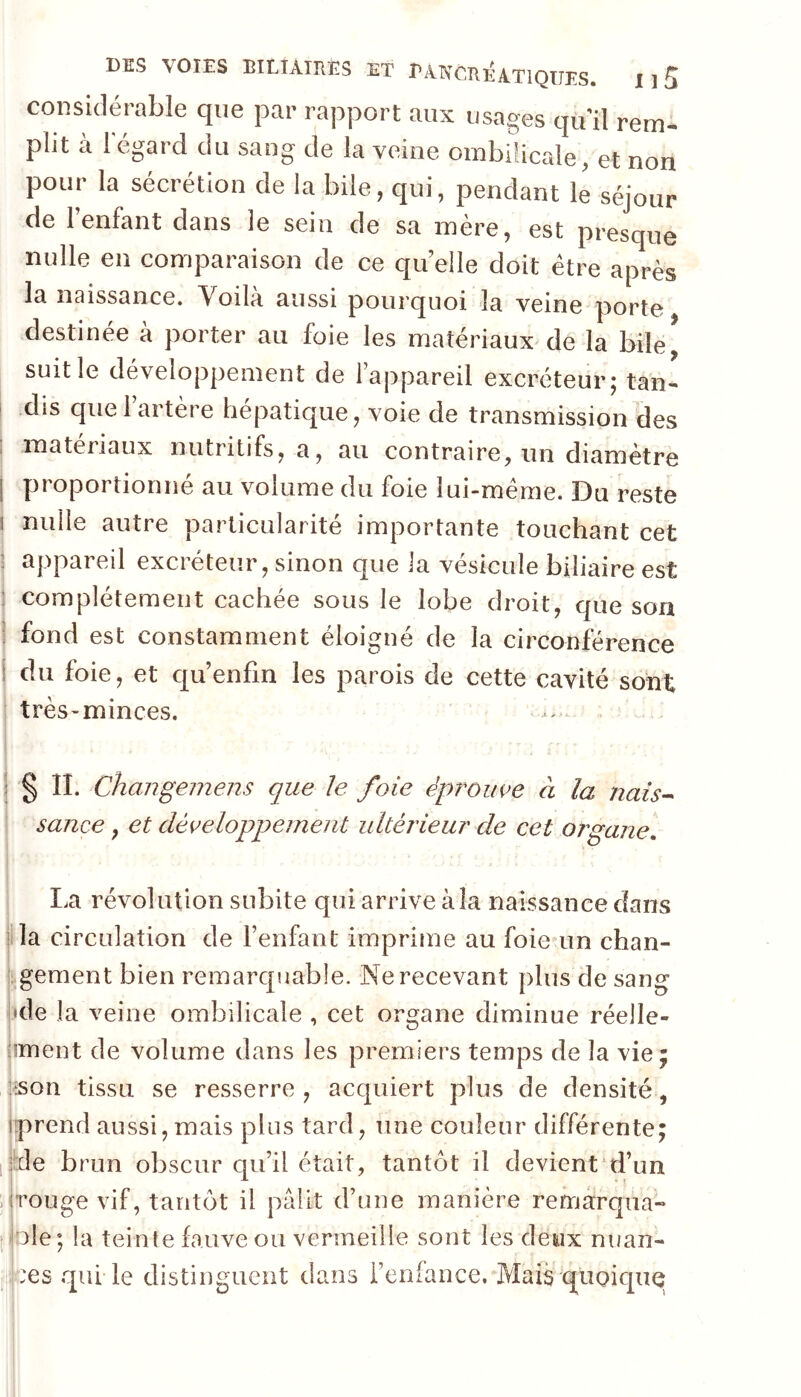 considérable que par rapport aux usages quil rem- plit à l'égard du sang de la veine ombilicale, et non pour la sécrétion de la bile, qui, pendant le séjour de 1 enfant dans le sein de sa mère, est presque nulle en comparaison de ce qu elle doit être après la naissance. Voilà aussi pourquoi la veine porte destinée à porter au foie les matériaux^ de la bile suit le développement de 1 appareil excréteur; tan- dis que 1 artère hépatique, voie de transmission des matériaux nutritifs, a, au contraire, un diamètre proportionné au volume du foie lui-méme. Du reste 1 nulle autre particularité importante touchant cet : appareil excréteur, sinon que la vésicule biliaire est : complètement cachée sous le lobe droit, que son I fond est constamment éloigné de la circonférence du foie, et qu enfin les parois de cette cavité sont très^minces. iSn. Changemens que Je foie épi^ouve à la nais^ sauce, et développement ultérieur de cet organe. 1 La révolution subite qui arrive à la naissance dans ’ la circulation de l’enfant imprime au foie un chan- gement bien remarquable. Ne recevant plus de sang l'de la veine ombilicale , cet organe diminue réelle- jîment de volume dans les premiers temps de la vie; îtson tissu se resserre, acquiert plus de densité, [prend aussi, mais plus tard, une couleur différente; [ilde brun obscur qu’il était, tantôt il devient d’un .(rouge vif, tantôt il pâlit d’une manière renriarqua- [ilole; la teinte fauve ou vermeille sont les deux nuan- i;r:es qui le distinguent dans i’eofance. Mais quoique