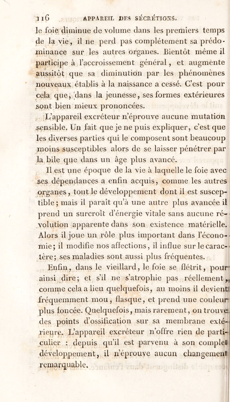 le foie diiiiinae de volume dans les premiers temps de la vie, il ne perd pas complètement sa prédo- minance sur les autres organes. Bientôt même il participe à l’accroissement général, et augmènte aussitôt que sa diminution par les phénomènes nouveaux établis à la naissance a cessé. C’est pour cela que, dans la jeunesse, ses formes extérieures sont bien mieux prononcées. .. L’appareil excréteur n’éprouve aucune mutation sensible. Un fait que je ne puis expliquer, c’est que les diverses parties qui le composent sont beaucoup moins susceptibles alors de se laisser pénétrer par la bile que dans un âge plus avancé. Il est une époque de la vie à laquelle le foie avec .ses dépendances a enfin acquis, comme les autres organes , tout le développement dont il est suscep- tible ; mais il paraît qu’à une autre plus avancée il prend un surcroît d’énergie vitale sans aucune ré- volution apparente dans son existence matérielle. Alors il joue un rôle plus important dans l’écono- mie; il modifie nos affections, il influe sur le carac- tère; ses maladies sont aussi plus fréquentes. Enfin, dans le vieillard, le foie se flétrit, pour ainsi dire; et s’il ne s’atrophie pas réellement,,, comme cela a lieu quelquefois, au moins il devient: fréquemment mou, flasque, et prend une couleur plus foncée. Quelquefois, mais rarement, on trouver des points d’ossification sur sa membrane exté- rieure. L’appareil excréteur n’offre rien de parti- culier : depuis qu’il est parvenu à son completi développement, il n’éprouve aucun changement remarquable.