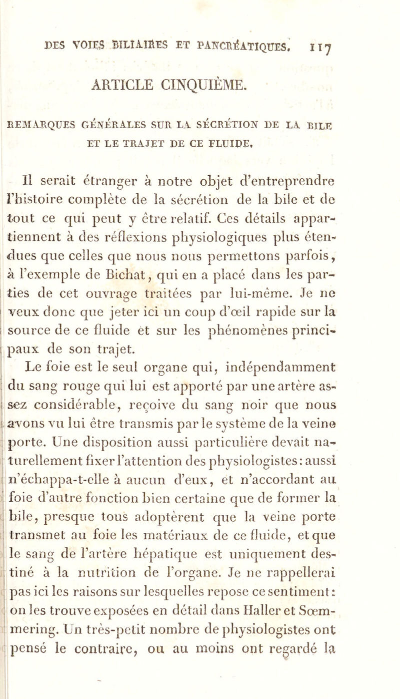 DES VOIES BîLîimES ET PAïïCE-éÀTÏQUES.' IT7 ARTICLE CINQUIÈME. HEMATIQUES GliNEHALES SUH LA SÉCRÉTION DE LA BILE ET LE TRAJET DE CE FLUIDE. 11 serait étranger à notre objet d’entreprendre rhistoire complète de la sécrétion de la bile et de tout ce qui peut y être relatif. Ces détails appar- tiennent à des réflexions physiologiques plus éten- dues que celles que nous nous permettons parfois, k l’exemple de Bichat, qui en a placé dans les par- ties de cet ouvrage traitées par luhmême. Je ne f veux clone cpie jeter ici un coup d’œil rapide sur la i source de ce fluide ét sur les phénomènes princL ; paux de son trajet. Le foie est le seul organe qui. indépendamment ! du sang rouge qui lui est apporté par une artère as- j sez considérable, reçoive du sang noir que nous i avons vu lui être transmis parle système de la veine I porte. Une disposition aussi particulière devait na- I turellement fixer l’attention des physiologistes: aussi : n’échappa-t-elle à aucun d’eux, et n’accordant au ; foie d’autre fonction bien certaine que de former la r bile, presque tous adoptèrent cpie la veine porte r transmet au foie les matériaux de ce fluide, et que ! le sang de l’artère hépatique est uniquement des- jtiné à la nutrition de l’organe. Je ne rappellerai I pas ici les raisons sur lescpielles repose ce sentiment: i on les trouve exposées en détail dans Haller et Sœm- mering. Un très-petit nombre de physiologistes ont ; pensé le contraire, ou au moins ont regardé la