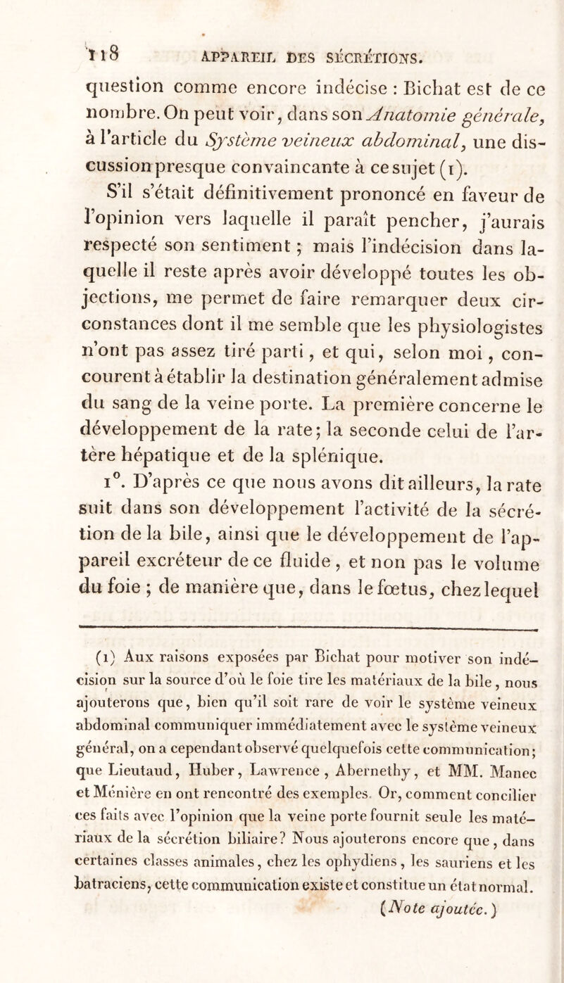 J ^ ï 1 O À.P?AÏIEIL DES SÉCRÉTIONS. question comme encore indécise : Bichat est de ce nombre. On peut voir, dans Anatomie générale, à l’article du Système veineux abdominal, une dis- cussion presque convaincante à ce sujet (i). S’il s’était définitivement prononcé en faveur de l’opinion vers laquelle il paraît pencher, j’aurais respecté son sentiment ; mais l’indécision dans la- quelle il reste après avoir développé toutes les ob- jections, me permet de faire remarquer deux cir- constances dont il me semble que les physiologistes n’ont pas assez tiré parti, et qui, selon moi, con- courent à établir la destination généralement admise du sang de la veine porte. La première concerne le développement de la rate; la seconde celui de l’ar- tère hépatique et de la splénique. iL D’après ce que nous avons dit ailleurs, la rate suit dans son développement l’activité de la sécré- tion de la bile, ainsi que le développement de l’ap- pareil excréteur de ce fluide , et non pas le volume du foie ; de manière que, dans le fœtus, chez lequel (i) Aux raisons exposées par Bicliat pour motiver son indé- cision sur la source d’où le foie tire les matériaux de la bile, nous ajouterons que, bien qu’il soit rare de voir le système veineux abdominal communiquer immédiatement avec le système veineux général, on a cependant observé quelquefois cette communication; que Lieutaud, Huber, Lawrence, Abernethy, et MM. Manec et Ménière en ont rencontré des exemples. Or, comment concilier ces faits avec l’opinion que la veine porte fournit seule les maté- riaux delà sécrétion biliaire? Nous ajouterons encore que, dans certaines classes animales, chez les opbydiens , les sauriens et les batraciens, cette communication existe et constitue un état normal. {Note ajoutée. )