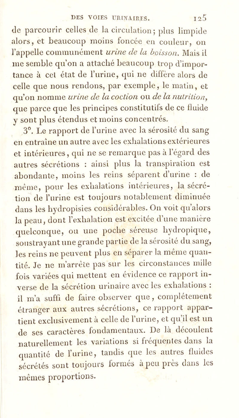 de parcourir celles de la circulation ; plus limpide alors, et beaucoup moins foncée en couleur, on l’appelle communément urine de la boisson. Mais il me semble qu’on a attaché beaucoup trop d’impor- tance à cet état de l’iirine, qui ne diffère alors de celle que nous rendons, par exemple, le matin, et qu’on nomme urine de la coction ou de la nutrition, que parce que les principes constitutifs de ce fluide y sont plus étendus et moins concentrés. 3®. Le rapport de l’urine avec la sérosité du sang en entraîne un autre avec les exhalations extérieures et intérieures, qui ne se remarque pas à l’égard des autres sécrétions : ainsi plus la transpiration est abondante, moins les reins séparent d’urine : de meme, pour les exhalations intérieures, la sécré- tion de l’urine est toujours notablement diminuée dans les hydropisies considérables. On voit qu’alors la peau, dont l’exhalation est excitée d’une manière quelconque, ou une poche séreuse hydropique, soustrayant une grande partie de la sérosité du sang, les reins ne peuvent plus en séparer la même quan- tité. Je ne m’arrête pas sur les circonstances mille fois variées qui mettent en évidence ce rapport in- verse de la sécrétion urinaire avec les exhalations : il m’a suffi de faire observer que, complètement étranger aux autres sécrétions, ce rapport appar- tient exclusivement à celle de l’urine, et qu’il est un de ses caractères fondamentaux. De là découlent naturellement les variations si fréquentes dans la quantité de l’urine, tandis que les autres fluides sécrétés sont toujours formés à peu près dans les mêmes proportions.