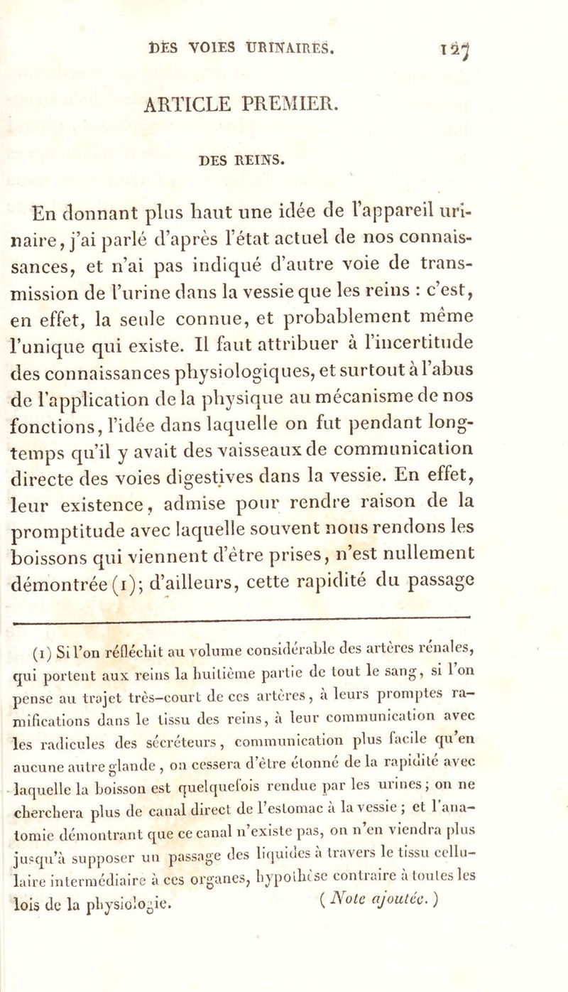 ARTICLE PREMIER. DES REINS. En donnant plus haut une idée de l’appareil uri- naire, j’ai parlé d’après l’état actuel de nos connais- sances, et n’ai pas indiqué d’autre voie de trans- mission de l’urine dans la vessie que les reins : c est, en effet, la seule connue, et probablement meme l’unique qui existe. Il faut attribuer à l’incertitude des connaissances physiologiques, et surtout à 1 abus de l’application de la physique au mécanisme de nos fonctions, l’idée dans laquelle on fut pendant long- temps qu’il y avait des vaisseaux de communication directe des voies digestives dans la vessie. En effet, leur existence, admise pour rendre raison de la promptitude avec lac^uelle souvent nous rendons les boissons qui viennent d’étre prises, n’est nullement démontrée (i) j d’ailleurs, cette rapidité du passage (i) Si l’on réflécliit au volnme considérable des artères rénales, qui portent aux reins la huitième partie de tout le sang, si 1 on pense au trajet très—court de ces artères, a leurs promptes ra- mifications dans le tissu des reins, a leur communication avec les radicules des sécréteurs, communication plus facile qu en aucune autre elande , on cessera d etre donne de la rapioite avec ■ laquelle la boisson est quelquefois rendue par les urines; on ne cherchera plus de canal direct de 1 estomac a la vessie , et 1 ana- tomie démontrant que ce canal n existe pas, on n en viendra plus jusqu’à supposer un passage des liquides à travers le tissu cellu- laire intermédiaire a ces organes, hypolhcse contiaire a toutes les lois de la physiologie. ( ajoutée^ )