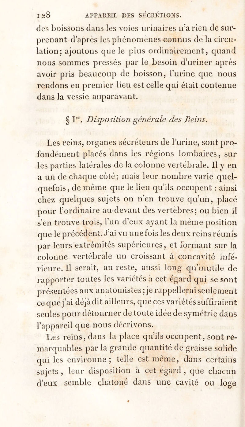 des boissons dans les voies urinaires n’a rien de sur- prenant d’après les phénomènes connus de la circu- lation; ajoutons que le plus ordinairement, quand nous sommes pressés par le besoin d’uriner après avoir pris beaucoup de boisson, Furine que nous rendons en premier lieu est celle qui élait contenue dans la vessie auparavant. § Disposition générale des Reins» Les reins, organes sécréteurs de Furine, sont pro- fondément placés dans les régions lombaires, sur les parties latérales de la colonne vertébrale. Il y en a un de chaque côté; mais leur nombre varie quel- quefois, de meme que le lieu qu’ils occupent : ainsi chez quelques sujets on n’en trouve qu’un, placé pour l’ordinaire au-devant des vertèbres; ou bien il s’en trouve trois, l’un d’eux ayant la meme position que le précédent. J’ai vu une fois les deux reins réunis par leurs extrémités supérieures, et formant sur la colonne vertébrale un croissant à concavité infé- rieure. Il serait, au reste, aussi long qu’inutile de rapporter toutes les variétés à cet égard qui se sont présentées aux anatomistes; je rappellerai seulement ce que j’ai déjà dit ailleurs, que ces variétés suffiraient seules pour détourner de toute idée de symétrie dans l’appareil que nous décrivons. Les reins, dans la place qu’ils occupent, sont re- marquables par la grande quantité de graisse solide qui les environne; telle est meme, dans certains sujets , leur disposition à cet égard, que chacun d’eux semble chatoné dans une cavité ou loge