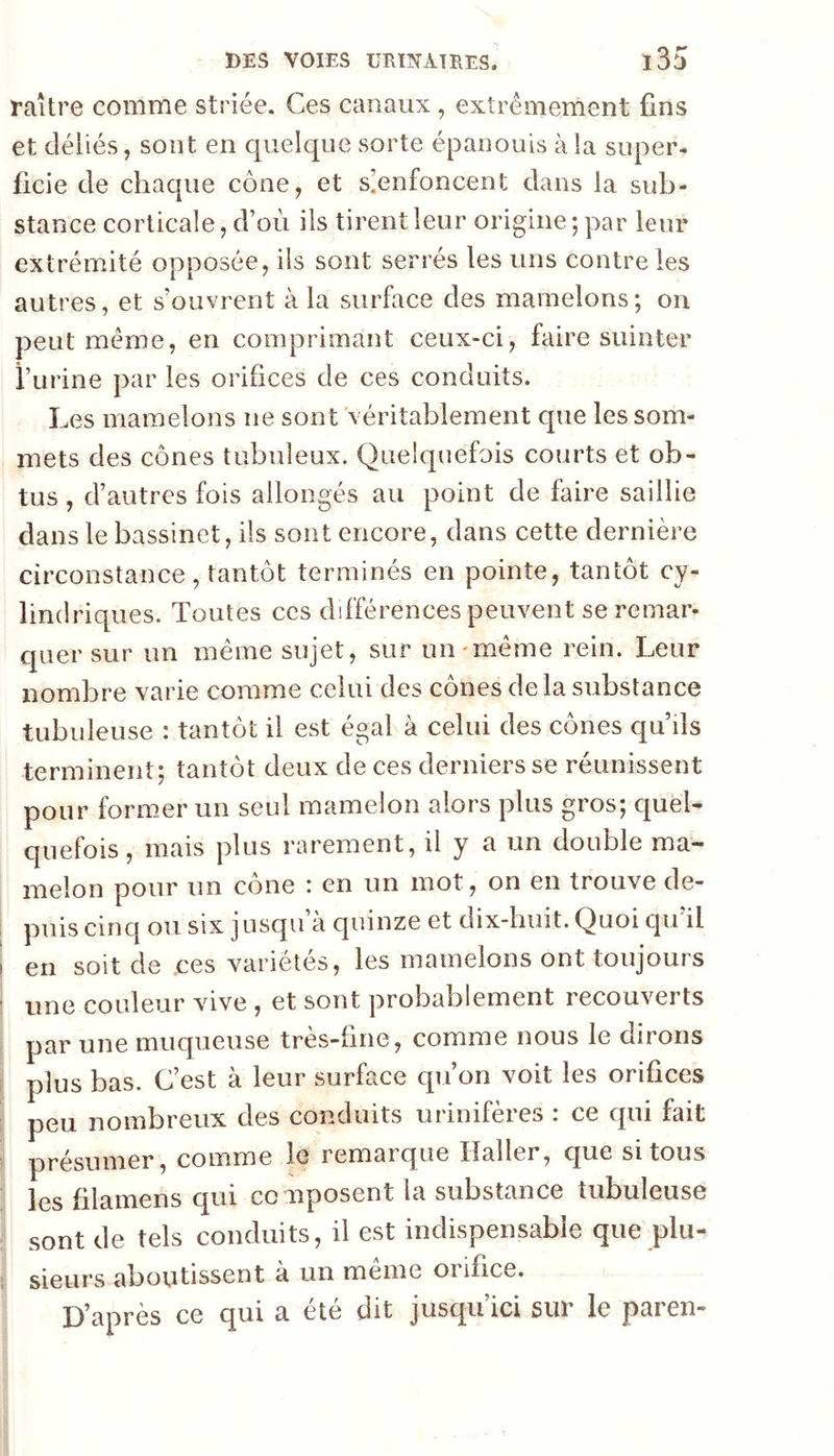 raître comme striée. Ces canaux, extrêmement fins et déliés, sont en quelque sorte épanouis à la super- ficie de chaque cône, et s]enfoncent dans la sub- stance corticale, d’où ils tirent leur origine; par leur extrémité opposée, ils sont serrés les uns contre les autres, et s’ouvrent à la surface des mamelons; on peut même, en comprimant ceux-ci, faire suinter i’urine par les orifices de ces conduits. Les mamelons ne sont véritablement que les som- mets des cônes tubuleux. Quelquefois courts et ob- tus , d’autres fois allongés au point de faire saillie dans le bassinet, ils sont encore, dans cette dernière circonstance, tantôt terminés en pointe, tantôt cy- lindriques. Toutes ces différences peuvent se remar- quer sur un même sujet, sur un'même rein. Leur nombre varie comme celui des cônes delà substance tubuleuse : tantôt il est égal à celui des cônes qu ds terminent; tantôt deux de ces derniers se réunissent pour formmr un seul mamelon alors plus gros; quel- quefois , mais plus rarement, il y a un double ma- melon pour un cône : en un mot, on en trouve de- puis cinq ou six jusqu à quinze et dix-buit. Quoi qu il I en soit de ces variétés, les mamelons ont toujours ■ une couleur vive , et sont probablement recouverts par une muqueuse très-fine, comme nous le dirons plus bas. C’est à leur surface qu’on voit les orifices : peu nombreux des conduits urinifères : ce qui fait présumer, comme le remarque Haller, que si tous les filamens qui cc nposent la substance tubuleuse sont de tels conduits, il est indispensable que plu- ; sieurs aboutissent à un meme oiifice. D’après ce qui a été dit jusqu’ici sur le paren-