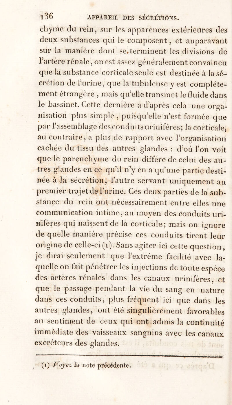 chyme du rein, sur les apparences extérieures des deux substances qui le composent, et auparavant sur la manière dont se.terminent les divisions de l’artère rénale, on est assez généralement convaincu que la substance corticale seule est destinée à la sé- crétion de l’urine, que la tubuleuse y est complète- ment étrangère , mais quelle transmet le fluide dans le bassinet. Cette dernière a d’après cela une orga- nisation plus simple , puisqu’elle n’est formée que par l’assemblage des conduits urinifères; la corticale, au contraire, a plus de rapport avec l’organisation cachée du tissu des autres glandes : d’où l’on voit que le parenchyme du rein diffère de celui des au- tres glandes en ce qu’il n’y en a qu’une partie desti- née à la sécrértion, l’autre servant uniquement au premier trajet de l’urine. Ces deux parties de la sub- stance du rein ont nécessairement entre elles une communication intime, au moyen des conduits uri- nifères qui naissent de la corticale; mais on ignore de quelle manière précise ces conduits tirent leur origine de celle-ci (i). Sans agiter ici cette question, je dirai seulement que l’extrême facilité avec la- quelle on fait pénétrer les injections de toute espèce des artères rénales dans les canaux urinifères, et que le passage pendant la vie du sang en nature dans ces conduits, plus fréquent ici que dans les autres glandes, ont été singulièrement favorables au sentiment de ceux qui ont admis la continuité immédiate des vaisseaux sanguins avec les canaux excréteurs des glandes. (i) Vofez la note précédente.