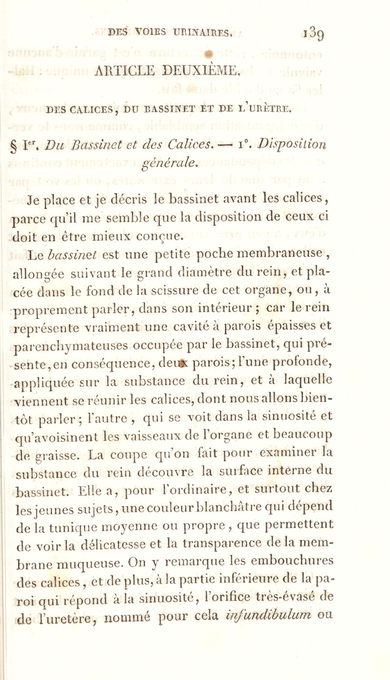 ARTICLE DEUXIEME, DES CALICES, DU BASSINET ET DE e’uRETRE, § T^ UiL Bassinet et des Calices. — Disposition générale. Je place et je décris le bassinet avant les calices, parce qu’il nie semble que la disposition de ceux ci doit en être mieux conçue. Le bassinet est une petite poche membraneuse , allongée suivant le grand diamètre du rein, et pla- cée dans le fond de la scissure de cet organe, ou, à •proprement parler, dans son intérieur ; car le rein représente vraiment une cavité à parois épaisses et parenchymateuses occupée par le bassinet, qui pré- • sente,en conséquence, âentL parois; l’une profonde, appliquée sur la substance du rein, et à laquelle viennent se réunir les calices, dont nous allons bien- tôt parler; Fautre , qui se voit dans la sinuosité et qu’avoisinent les vaisseaux de l’organe et beaucoup cle graisse. La coupe qu on fait pour examiner la substance du rein découvre la surface interne du bassinet. Elle a, pour Fordinaire, et surtout chez les jeunes sujets, une couleur blanchâtre C[ui dépend de la tunique moyenne ou propre , que permettent de voir la délicatesse et la transparence de la mem- brane muqueuse. On y remarque les embouchures des calices, et de plus, à la partie inférieure de la pa- roi qui répond à la sinuosité, l’orifice très-évasé de de l’uretère, nommé pour cela infundibulum on