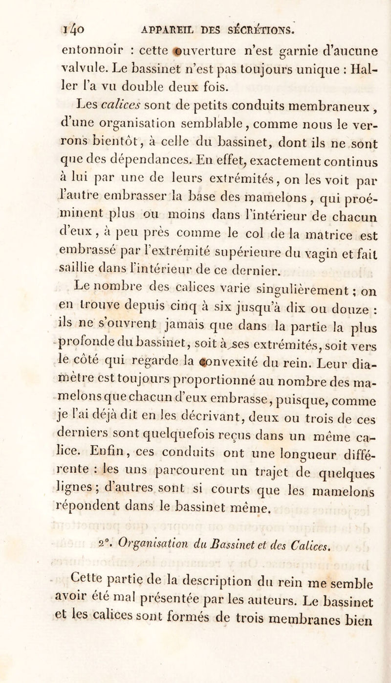 entonnoir : cette ouverture n’est garnie d’aucune valvule. Le bassinet n’est pas toujours unique : Hal- ler l’a vu double deux fois. Les calices sont de petits conduits membraneux , d’une organisation semblable, comme nous le ver- rons bientôt, à celle du bassinet, dont ils ne sont que des dépendances. En effet, exactement continus à lui par une de leurs extrémités, on les voit par 1 autre embrasser la base des mamelons , qui proé- minent plus ou moins dans l’intérieur de chacun d’eux , à peu près comme le col de la matrice est embrassé par l’extrémité supérieure du vagin et fait saillie dans l’intérieur de ce dernier. Le nombi e des calices varie singulièrement, on eu trouve depuis cinq a six jusqu a dix ou douze i ils ne s’ouvrent jamais que dans la partie la plus -profonde du bassinet, soit à^^es extrémités, soit vers le côté qui regarde la (îonvexité du rein. Leur dia- mètre est toujours proportionné au nombre des ma- melons que chacun d eux embrasse, puisque, comme je l’ai déjà dit en les décrivant, deux ou trois de ces derniers sont quelquefois reçus dans un meme ca- lice. Enfin, ces conduits ont une longueur diffé- rente : les uns parcourent un trajet de quelques lignes 5 d autres sont si courts que les mamelons répondent dans le bassinet même. 2'’. Organisation du Bassinet et des Calices, Cette partie de la description du rein me semble avoir été mal présentée par les auteurs. Le bassinet et les calices sont formés de trois membranes bien