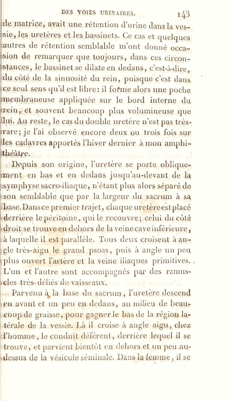 de matrice, avait une rétention d’urine dansla ves- i-sie, les uretères et les bassinets. Ce cas et quelques autres de rétention semblable m’ont donné occa- i'Sion de remarquer que toujours, dans ces circon- l'Stances, le bassinet se dilate en dedans, c’est-à-dire, du côté de la sinuosité du rein, puisque c’est dans jce seul sens qu’il est libre: il fofme alors une poche î^membraneuse appliquée sur le bord interne du i5rein,; et souvent beaucoup plus volumineuse que ilui. Au reste, le cas du double uretère n’est pas très- iirare; je l’ai observé encore deux ou trois fois sur lies cadavres apportés l’iiiver dernier à mon amphi- jtthéâtire. Depuis son origine, Turetère se porte obîique- iment en bas et en dedans jusqu’au-devant de la jsymphyse sacro-iliaque, n’étant plus alors séparé de j;son semblable c[ue par la largeur du sacrum à sa jjbase.Dansce premier trajet, chaque uretèreestplacé ! derrière le péritoine, qui le recouvre; celui du côté [droit se trouve en dehors de la veine cave inférieure, ; à laquelle il est parallèle. Tous deux croisent à an- t:gle très-aigu le grand psoas, puis à angle un peu I plus ouvert fartère et la veine iliaques primitives. . L’un et l’autre sont accompagnés par des ramus- imles très-déliés de vaisseaux. . Parvenu ^ la base du sacrum , l’uretère descend i avant et un peu en dedams, au milieu de beaur i coup de graisse, pour gagner le bas de la région la*- i térale de la vessie. Là il croise à angle aigu, chez l’homme, le conduit déférent, derrière lequel il se i trouve, et parvient bientôt en dehors et un peu au- itdessus de la vésicule séminale. Dans la femme, il se