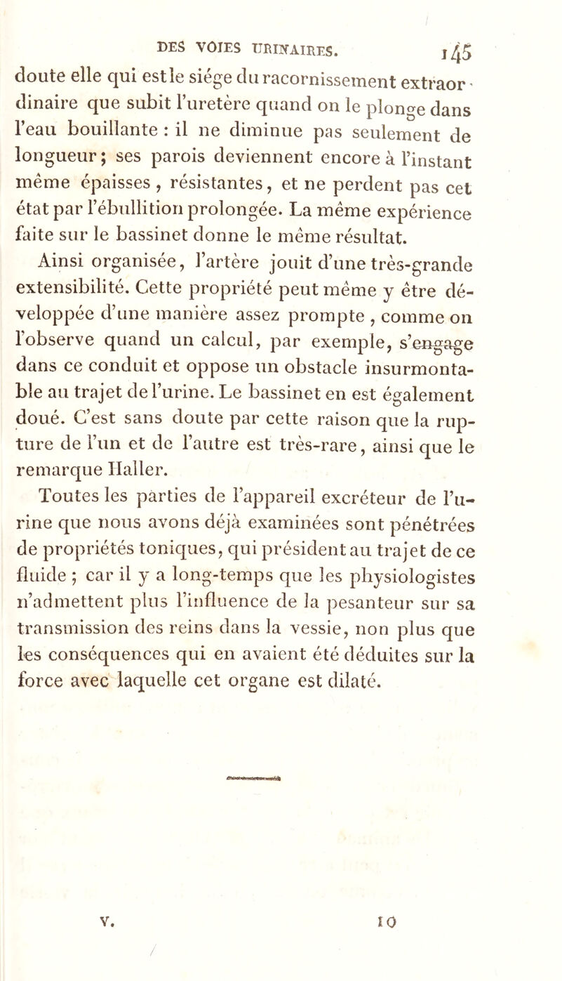 doute elle qui estle siège du racornissement extraor ^ dinaire que subit l’uretère quand on le ploncre dans l’eau bouillante : il ne diminue pas seulement de longueur ; ses parois deviennent encore à l’instant même épaisses , résistantes, et ne perdent pas cet état par l’ébullition prolongée. La même expérience faite sur le bassinet donne le même résultat. Ainsi organisée, l’artère jouit d’une très-grande extensibilité. Cette propriété peut même y être dé- veloppée d’une manière assez prompte , comme on l’observe quand un calcul, par exemple, s’engage dans ce conduit et oppose un obstacle insurmonta- ble au trajet deTurine. Le bassinet en est également doué. C’est sans doute par cette raison que la rup- ture de i’im et de l’autre est très-rare, ainsi que le remarque Haller. Toutes les parties de l’appareil excréteur de l’u- rine que nous avons déjà examinées sont pénétrées de propriétés tonicj[iies, qui président au trajet de ce fluide ; car il y a long-temps que les physiologistes n’admettent plus l’influence de la pesanteur sur sa transmission des reins dans la vessie, non plus que les conséquences qui en avaient été déduites sur la force avec laquelle cet organe est dilaté. V. ÎO