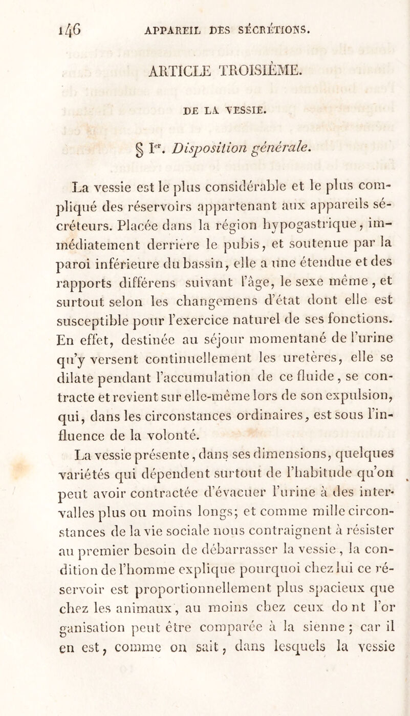 ARTICLE TROISIEME. DE LA AESSIE. g T. Disposition générale. La vessie est le plus considérable et le plus com- pliqué des réservoirs appartenant aux appareils sé- créteurs. Placée dans la région hypogastrique, im- médiatement derrière le pubis, et soutenue par la paroi inférieure du bassin, elle a une étendue et des rapports différens suivant l’âge, le sexe meme , et surtout selon les changemens d’état dont elle est susceptible pour l’exercice naturel de ses fonctions. En effet, destinée au séjour momentané de l’urine qu’y versent continuellement les uretères, elle se dilate pendant l’accumulation de ce fluide, se con- tracte et revient sur elle-même lors de son expulsion, qui, dans les circonstances ordinaires, est sous l’in- fluence de la volonté. La vessie présente, dans ses dimensions, quelques variétés qui dépendent surtout de l’habitude qu’on peut avoir contractée d’évacuer l’urine à des inter- valles plus ou moins longs; et comme mille circon- stances de la vie sociale nous contraignent à résister au premier besoin de débarrasser la vessie , la con- dition de l’homme explique pourquoi chez lui ce ré- servoir est proportionnellement plus spacieux que chez les animaux, au moins chez ceux dont l’or ganisation peut être comparée à la sienne ; car il en est; comme on sait, dans lesquels la vessie