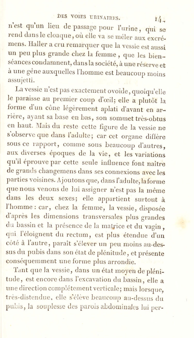 n’est qu’un lieu de passage jiour l’urine, qui se rend dans le cloaque, où elle va se mêler aux. excré- mens. Haller a cru remarquer que la vessie est aussi un peu plus grande chez la femme , que les bien- séances condamnent, dans la société, à une réserve et à une gêne auxquelles l'homme est beaucoup moins assujetti. La vessie ii est jias exactement ovoïde, quoiqu’elle le paraisse au premier coup d’œil; elle a plutôt la forme d’un cône légèrement aplati d’avant en ar- rière, ayant sa base en bas, son sommet très-obtus en baut. .I\Iais du reste cette ligure de la vessie ne s’observe que dans l’adulte; car cet organe diffère sous ce rapport, comme sous beaucoup d’autres, aux diverses époques de la vie, et les variations qu’il éprouve par cette seule influence font naître de grands changemens dans ses connexions avec les parties voisines. Ajoutons que, dans l’adulte,laforme que nous venons de lui assigner n’est pas la même dans les deux sexes; elle appartient surtout à l’homme : car, chez la femme, la vessie, disposée d’après les dimensions transversales plus grandes du bassin et la présence de la malice et du vagin , qui l’éloignent du rectum, est plus étendue d’un côté à l’autre, paraît s’élever un peu moins au-des- sus du pubis dans son état de plénitude, et présente conséquemment une forme plus arrondie. Tant que la vessie, dans un état moyen de pléni- tude, est encore dans l’excavation du bassin, elle a une direction complètement verticale; mais lorsque, très-distendue, elle s’élève beaucoup au-dessus du pubis, la souplesse des parois abdominales lui per-