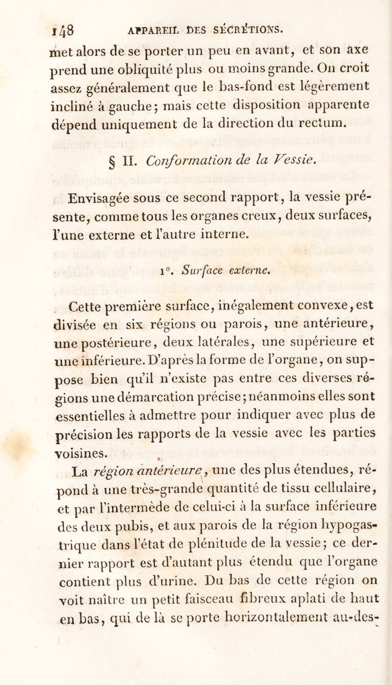 itiet alors de se porter un peu en avant, et son axe prend une obliquité plus ou moins grande. On croit assez généralement que le bas-fond est légèrement incliné à gauche; mais cette disposition apparente dépend uniquement de la direction du rectum. § IL Conformation de la Vessie. Envisagée sous ce second rapport, la vessie pré- sente, comme tous les organes creux, deux surfaces, Tune externe et l’autre interne. - 1®. Surface externe. Cette première surface, inégalement convexe,est divisée en six régions ou parois, une antérieure, une postérieure, deux latérales, une supérieure et une inférieure.D’après la forme de l’organe, on sup- pose bien qu’il n’existe pas entre ces diverses ré- gions une démarcation précise ; néanmoins elles sont essentielles à admettre pour indiquer avec plus de précision les rapports de la vessie avec les parties voisines. , La région antérieure^ une des plus étendues, ré- pond à une très-grande quantité de tissu cellulaire, et par l’intermède de celui-ci à la surface inférieure des deux pubis, et aux parois de la région hypogas- trique dans l’état de plénitude de la vessie; ce der- nier rapport est d’autant plus étendu que l’organe contient plus d’urine. Du bas de cette région on voit naître un petit faisceau fibreux aplati de haut en bas, qui de là se porte horizontalement au-des-