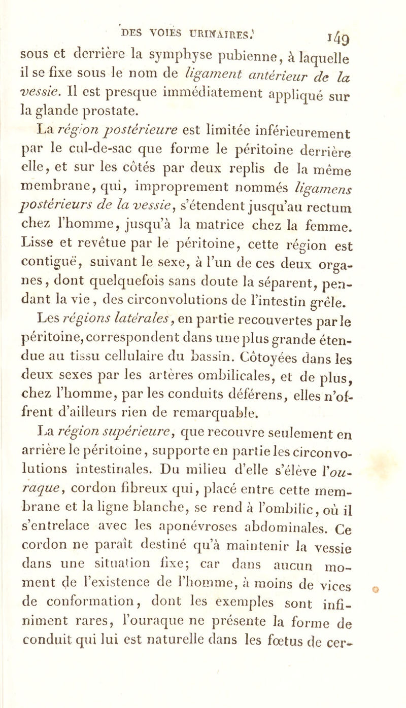 DES VOIES URIKAîRES.' j/Jg SOUS et derrière la symphyse pubienne, à laquelle il se fixe sous le nom de ligament antérieur de la vessie. Il est presque immédiatement appliqué sur la glande prostate. La région postérieure est limitée inférieurement par le cul-de-sac que forme le péritoine derrière elle, et sur les côtés par deux replis de la meme membrane, qui, improprement nommés ligamens postérieurs de la vessie., s’étendent jusqu’au rectum chez l’homme, jusqu’à la matrice chez la femme. Lisse et revêtue par le péritoine, cette région est contiguë, suivant le sexe, à l’un de ces deux orga- nes, dont quelquefois sans doute la séparent, pen- dant la vie , des circonvolutions de l’intestin grêle. Les régions latérales, en partie recouvertes parle péritoine, correspondent dans une plus grande éten- due au tissu cellulaire du bassin. Côtoyées dans les deux sexes par les artères ombilicales, et de plus, chez l’homme, par les conduits déférons, elles n’of- frent d’ailleurs rien de remarquable. I.a région supérieure, que recouvre seulement en arrière le péritoine, supporte en partie les circonvo- lutions intestinales. Du milieu d’elle s’élève Xou^ raque, cordon fibreux qui, placé entre cette mem- brane et la ligne blanche, se rend à l’ombilic, où il s’entrelace avec les aponévroses abdominales. Ce cordon ne paraît destiné qu’à maintenir la vessie dans une situation fixe; car dans aucun mo- ment de l’existence de l’homme, à moins de vices de conformation, dont les exemples sont infi- niment rares, l’ouraque ne présente la forme de conduit qui lui est naturelle dans les fœtus de cer-