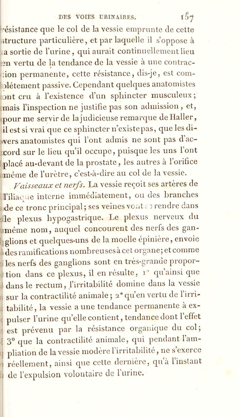 Résistance que le col de la vessie emprunte de cette Utriicture particulière, et par laquelle il s’oppose à la sortie de l’urine , qui aurait continuellement lieu hn vertu de la tendance de la vessie à une contrac- ^ ♦ il don permanente, cette résistance, dis-je, est com- I olétement passive. Cependant quelques anatomistes unt cru à l'existence d’un sphincter musculeux; ^mais l’inspection ne justifie pas son admission , et, Ipour me servir de la judicieuse remarque de Haller, ijiil est si vrai que ce sphincter n’existepas, que les di- Wers anatomistes qui font admis ne sont pas dac- ;!Cord sur le lieu qu’il occupe, puisque les uns font rplacé au-devant de la prostate, les autres à forifice wméme de furètre, c’est-à-dire au col de la vessie. Vaisseaux et nerfs. La vessie reçoit ses artères de i;il’iliac(m interne immédiatement, ou des branches . de ce tronc principal ; ses veines vont : i rendre dans «le plexus hypogastrique. Le plexus nerveux du riimême nom, auquel concourent des nerfs des gan- ijiglions et quelques-uns de la moelle épinière, envoie I des ramifications nombreusesà cet organe; et comme :i les nerfs des ganglions sont en très-granae propoi- ‘i tion dans ce plexus, il en résulte, i qu’ainsi que J dans le rectum, firritabilité domine dans la vessie sur la contractilité animale ; a® qu’en vertu de firri- tabilité, la vessie a une tendance permanente à ex- pulser furine qu’elle contient, tendance dont feffct est prévenu par la résistance organique du col; 3® que la contractilité animale, qui pendant l’am- pliation de la vessie modère l irritabilité, ne s exerce réellement, ainsi que cette dernière, qu’à l’instant