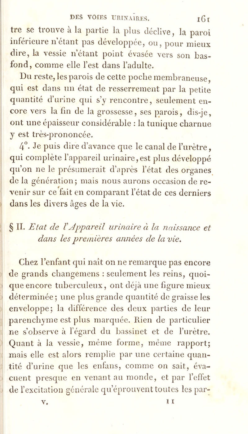 i ! DES VOIES URmAlRES. l6t tr8 SG tiouvG d Ir pRrtiG Ir plus (IgcHyg J 1r pRroi inférieure nétRnt pRs développée, ou, pour mieux dire, k vessie n’étRiit point évRsée vers son bRs- fond, comme elle l’est dRiis l’Rdulte. Dm 'este, lespRi’ois de cette poche membrRneuse, qui est dRns un étRt de resserrement pRr k petite quRntité d’urine qui s’j rencontre, seulement en- core vers k fin de k grossesse, ses pRrois, dis-je, ont une épRisseur considérRble : k tunique chRrnue y est très-prononcée. 4^. Je puis dire d’RVRiice que le canal de l’urètre, qui complète l’appareil urinaire,est plus développé qu’on ne le présumerait d’après l’état des organes de la génération; mais nous aurons occasion de re- I venir sur ce fait en comparant l’état de ces derniers dans les divers âges de la vie. § II. Etat de VAppareil urinaire à la naissance et dans les premières années de la vie. Chez l’enfant qui naît on ne remarque pas encore de grands changemens : seulement les reins, quoi- j que encore tuberculeux, ont déjà une figure mieux ! déterminée ; une plus grande quantité de graisse les i enveloppe; la différence des deux parties de leur I parenchyme est plus marquée, llien de particulier ne s’observe à l’égard du bassinet et de l’urètre. ! Quant à la vessie, même forme, meme rapport; ; mais elle est alors remplie par une certaine quan- I tité d’urine que les enfans, comme on sait, éva- i Client presque en venant au monde, et par l’effet J de l’excitation générale qu’éprouvent toutes les par-
