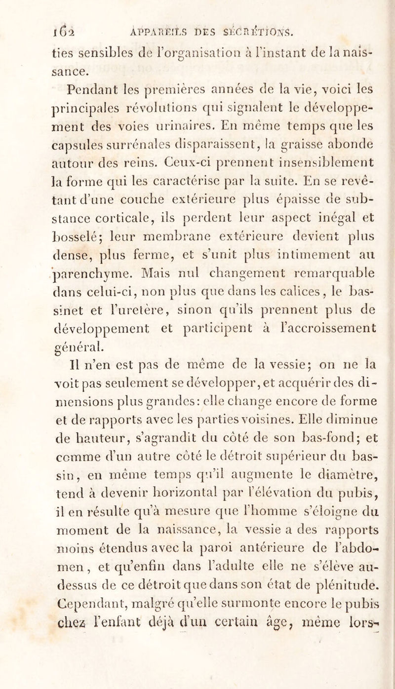 ties sensibles de rorganisation à l’instant de la nais- sance. Pendant les premières années de la vie^ voici les principales révolutions cpii signalent le développe- ment des voies urinaires. En meme temps que les capsules surrénales disparaissent, la graisse abonde autour des reins. Ceux-ci prennent insensiblement la forme cpii les caractérise par la suite. En se revê- tant d’une couche extérieure plus épaisse de sub- stance corticale, ils perdent leur aspect inégal et bosselé; leur membrane extérieure devient plus dense, plus ferme, et s’unit plus intimement au parenchyme. Mais nul changement remarquable dans celui-ci, non plus que dans les calices , le bas- sinet et l’uretère, sinon qu’ils prennent plus de développement et participent à l’accroissement général. Il n’en est pas de même de la vessie; on ne la voit pas seulement se développer, et acquérir des di- mensions plus grandes: elle change encore de forme et de rapports avec les parties voisines. Elle diminue de hauteur, s’agrandit du côté de son bas-fond; et comme d’un autre côté le détroit supérieur du bas- sin, en même temps cpa’ii augmente le diamètre, tend à devenir horizontal par rélévalion du pubis, il en résulte qu’à mesure que l’homme s’éloigne du moment de la naissance, la vessie a des rapports moins étendus avec la paroi antérieure de l’abdo- men , et qu’enfm dans l’adulte elle ne s’élève au- dessus de ce détroit que dans son état de plénitude. Cependant, malgré qu’elle surmonte encore le pubis chez l’enfant déjà d’un certain âge, même lors-