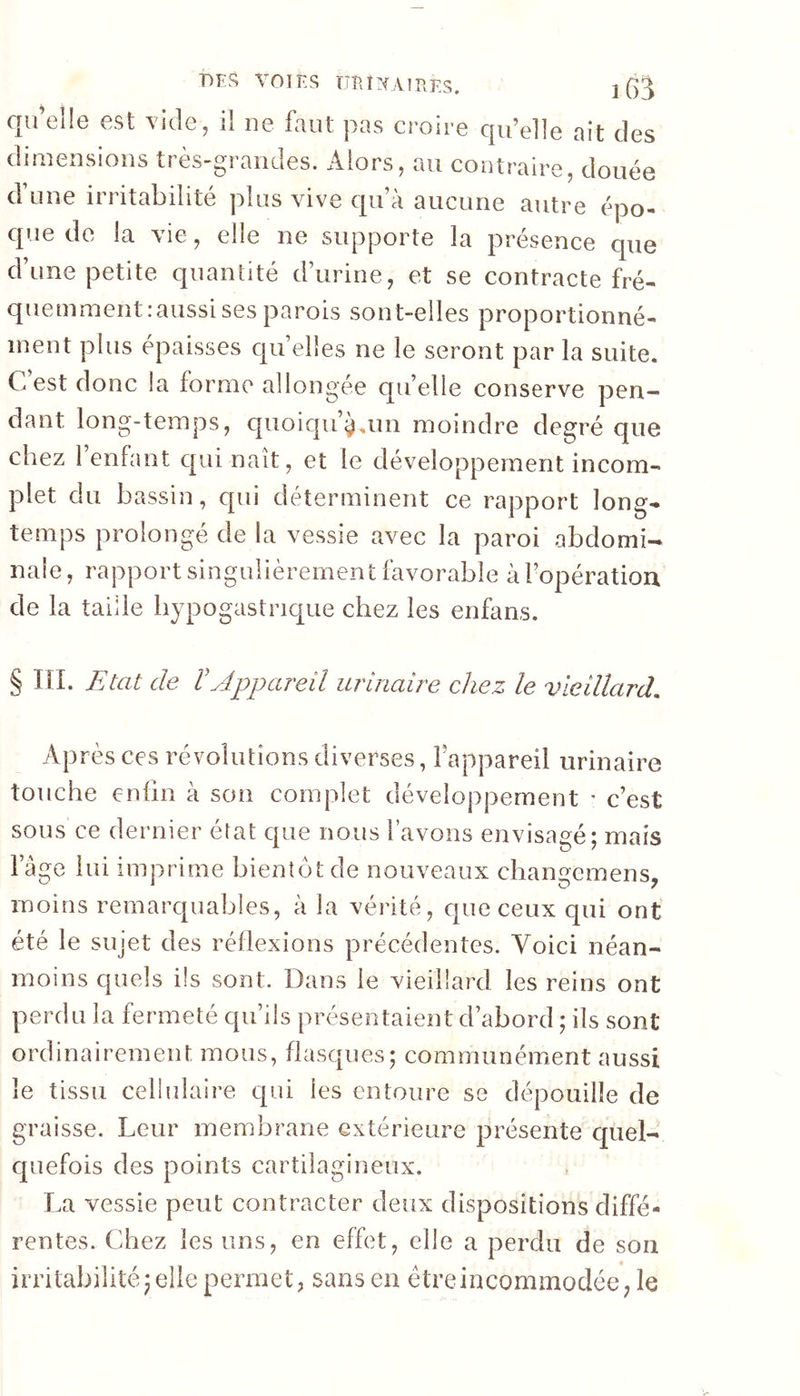 qu elle est vide^ il ne faut pas croire qu’elle ait des s tî CS aiîdes. oilors, au contraire, douée d’une irritabilité plus vive qu’à aucune autre épo- que de la vie, elle ne supporte la présence que d’une petite quantité d’urine, et se contracte fré- quemmentiaussisesparois sont-elles proportionné- inent plus épaisses qu’elles ne le seront par la suite. C est donc la forme allongée qu’elle conserve pen- dant long-temps, c[uoiqu’^.im moindre degré que chez l’enfant qui naît, et le développement incom- plet du bassin, qui déterminent ce rapport long- temps prolongé de la vessie avec la paroi abdomi- nale, rapport singulièrement fbvorabie à l’opération de la taille hypogastrique chez les enfans. § ni. Etat de Vyippareil urinaire chez le vieillard. Après CCS révolutions diverses, lappareil urinaire touche enfin à son complet développement • c’est sous ce dernier état que nous l’avons envisagé; mais fàge lui imprime bientôt de nouveaux changemens, moins remarquables, à la vérité, que ceux qui ont été le sujet des réflexions précédentes. Voici néan- moins cpuels ils sont. Dans le vieillard les reins ont perdu la fermeté qu’ils présentaient d’abord ; ils sont ordinairement mous, flasques; communément aussi le tissu cellulaire qui les entoure se dépouille de graisse. Leur membrane extérieure présente quel- quefois des points cartilagineux. La vessie peut contracter deux dispositions diffé- rentes. Chez les uns, en effet, elle a perdu de son irritabilité; elle permet, sans en être incommodée, le
