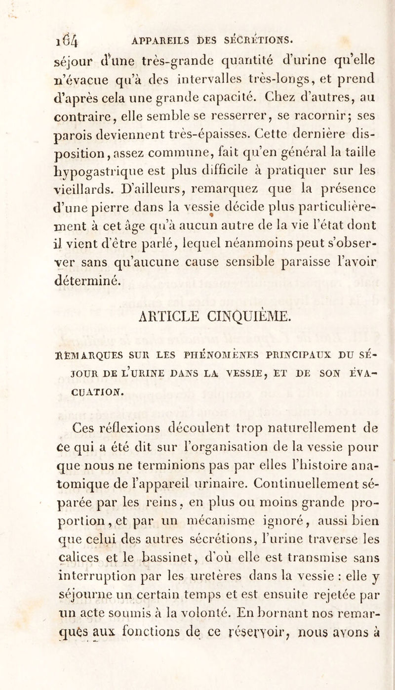 séjour clHine très-grande quantité d’urine qu’elle n’évacue qu’à des intervalles très-longs, et prend d’après cela une grande capacité. Chez d’autres, au contraire, elle semble se resserrer, se racornir; ses parois deviennent très-épaisses. Cette dernière dis- position, assez commune, fait qu’en général la taüle hypogastrique est plus difficile à pratiquer sur les vieillards. D’ailleurs, remarquez que la présence d’une pierre dans la vessie décide plus particulière- nient à cet âge qu’à aucun autre de la vie l’état dont il vient d’étre parlé, lequel néanmoins peut s’obser- ver sans qu’aucune cause sensible paraisse l’avoir déterminé. ARTICLE CINQUIÈME. DEMARQUES SUR LES PHÉNOMÈNES PRINCIPAUX DU SÉ- JOUR DE l’uRINE DANS LA VESSIE, ET DE SON ÉVA- CUATION. Ces réflexions découlent trop naturellement de Ce qui a été dit sur l’organisation de la vessie pour que nous ne terminions pas par elles l’histoire ana- tomique de l’appareil urinaire. Continuellement sé- parée par les reins , en plus ou moins grande pro- portion, et par un mécanisme ignoré, aussi bien que celui des autres sécrétions, l’urine traverse les calices et le bassinet, d’où elle est transmise sans interruption par les uretères dans la vessie : elle y séjourne un certain temps et est ensuite rejetée par un acte soumis à la volonté. En bornant nos remar- qués aux fonctions de ce résevyoir, nous ayons à