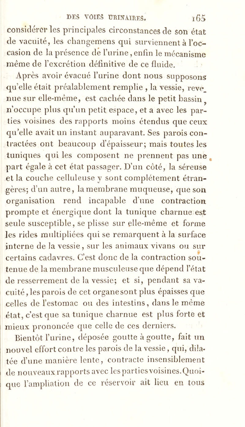 considérer les principales circonstances de son état de vacuité, les changemens qui surviennent à l’oc- casion de la présence de l’urine, enfin le mécanisme meme de l’excrétion définitive de ce fluide. Après avoir évacué l’urine dont nous supposons qu’elle était préalablement remplie , la vessie, reve nue sur elle-même, est cachée dans le petit bassin ^ n’occupe plus qu’un petit espace, et a avec les par- ties voisines des rapports moins étendus que ceux qu’elle avait un instant auparavant. Ses parois con- tractées ont beaucoup d’épaisseur; mais toutes les tuniques qui les composent ne prennent pas une ^ part égale à cet état passager. D’un côté, la séreuse et la couche celluleuse y sont complètement étran- gères; d’un autre, la membrane muqueuse, que son organisation rend incapable d’une contraction prompte et énergique dont la tunique charnue est seule susceptible, se plisse sur elle-même et forme les rides multipliées qui se remarquent à la surface interne de la vessie, sur les animaux vivans ou sur certains cadavres. C’est donc de la contraction sou- tenue de la membrane musculeuse que dépend l’état de resserrement de la vessie; et si, pendant sa va- cuité, les parois de cet organe sont plus épaisses que celles de l’estomac ou des intestins, dans le même état, c’est que sa tunique charnue est plus forte et i mieux prononcée que celle de ces derniers. Bientôt l’urine, déposée goutte à goutte, fait un ! nouvel effort contre les parois de la vessie, qui, dila- tée d’une manière lente, contracte insensiblement I de nouveaux rapports avec les parties voisines.Quoi- ! que l’amphatioii de ce réservoir ait lieu en tous