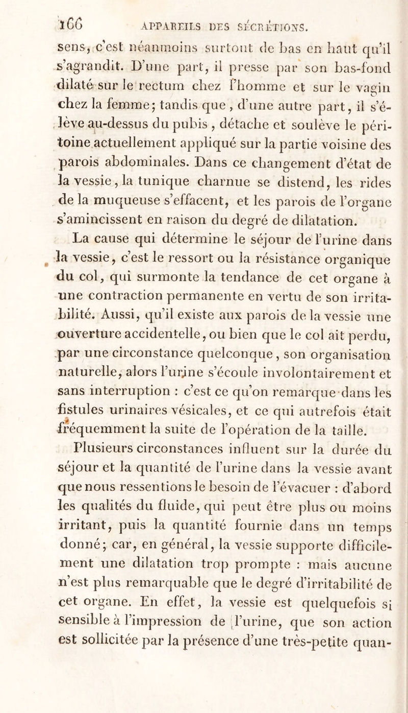sens, c'est néanmoins surtout de bas en haut qu’il s’agrandit. D’une part, ii presse par son bas-fond dilaté sur le rectum chez Phomme et sur le vagin chez la femme; tandis que , d’une autre part, il s’é- , lève au-dessus du pubis , détache et soulève le péri- toine actuellement appliqué sur la partie voisine des parois abdominales. Dans ce changement d’état de la vessie, la tunique charnue se distend, les rides de la muqueuse s’effacent, et les parois de l’organe s’amincissent en raison du degré de dilatation. La cause qui détermine le séjour de l’urine dans ^ la vessie, c’est le ressort ou la résistance organique du col, qui surmonte la tendance de cet organe à ■une contraction permanente en vertu de son irrita- bilité. Aussi, qu’il existe aux parois de la vessie une ouverture accidentelle, ou bien que le col ait perdu, .par une circonstance quelconque , son organisation naturelle, alors Purjne s’écoule involontairement et sans interruption : c’est ce qu’on remarque-dans les fistules urinaires vésicales, et ce qui autrefois était fréquemment la suite de l’opération de la taille. Plusieurs circonstances influent sur la durée du séjour et la quantité de l’urine dans la vessie avant que nous ressentions le besoin de l’évacuer : d’abord les qualités du fluide, qui peut être plus ou moins irritant, puis la quantité fournie dans un temps donné; car, en général, la vessie supporte difficile- ment une dilatation trop prompte : mais aucune n’est plus remarquable que le degré d’irritabilité de cet organe. En effet, la vessie est quelquefois si sensible à l’impression de ^l’iirine, que son action est sollicitée par la présence d’une très-petite quan-