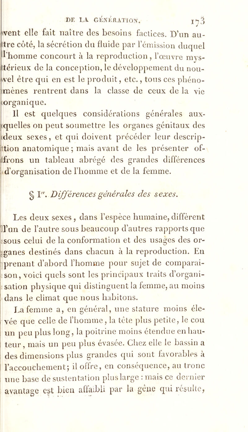 vivent elle fait naître des besoins factices. D’un au- iltre côté, la sécrétion du fluide par rémission duquel l'homme concourt à la reproduction, rœuvre mys- jltérieux de la conception, le développement du nou- uvel être qui en est le produit, etc., tous ces phéno- : mènes rentrent dans la classe de ceux de la vie Korganique. Il est quelques considérations générales aux- jiquelles on peut soumettre les organes génitaux des deux sexes, et qui doivent précéder leur descrip- i’tion anatomique ; mais avant de les présenter of- lifrons un tableau abréi^é des Grandes différences DO :i d’organisation de l’iiomme et de la femme. § r*’. Différences générales des sexes. Les deux sexes , dans l’espèce humaine, diffèrent ' l’un de l’autre sous beaucoup d’autres rapports que sous celui de la conformation et des usages des or- liganes destinés dans chacun à la reproduction. En : prenant d’abord l’homme pour sujet de comparai- t'son, voici quels sont les principaux traits d’organi- sation physique qui distinguent la femme, au moins ' dans le climat que nous habitons. La femme a, en général, une stature moins éîe- i vée que celle de l’homme, la tète plus petite, le cou ; un peu plus long, la poitrine moins étendue eiihau- i leur, mais un peu plus évasée. Chez elle le bassin a ; des dimensions plus grandes qui sont favorables à I l’accouchement; il offre, en conséquence, au tronc : une base de sustentation plus large : mais ce dernier : avantage est bien affaibli par la gêne qui résulte,