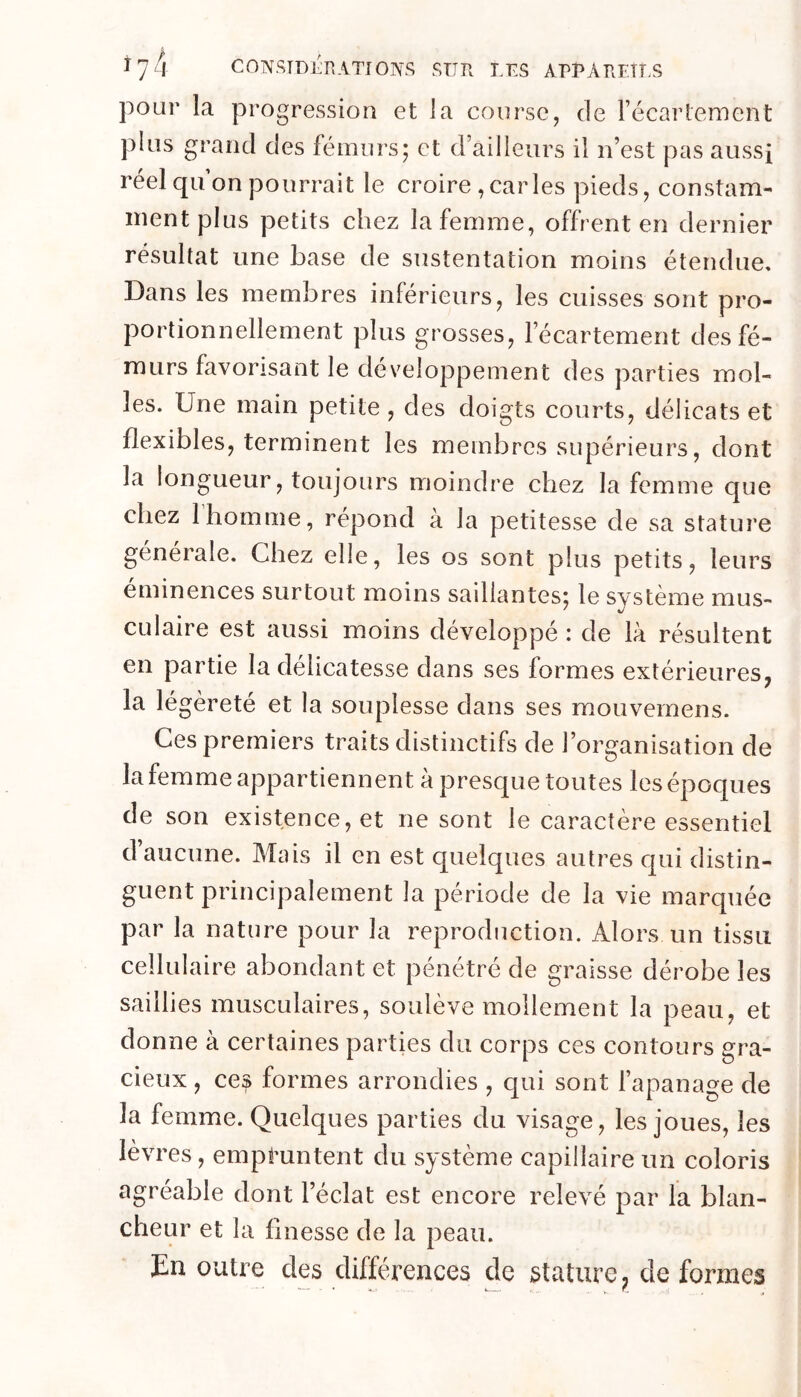 pour la progression et la course, de récarlement plus grand des fémurs; et d’ailleurs il n’est pas aussi réel qu’on pourrait le croire , car les pieds, constam- ment plus petits chez la femme, offrent en dernier résultat une base de sustentation moins étendue. Dans les membres inférieurs, les cuisses sont pro- portionnellement plus grosses, l’écartement des fé- murs favorisant le développement des parties mol- les. Une main petite , des doigts courts, délicats et flexibles, terminent les membres supérieurs, dont la longueur, toujours moindre chez la femme que chez 1 homme, répond à la petitesse de sa stature générale. Chez elle, les os sont plus petits, leurs eminences surtout moins saillantes; le système mus- culaire est aussi moins développé : de là résultent en partie la délicatesse dans ses formes extérieures, la légèreté et la souplesse dans ses mouvernens. Ces premiers traits distinctifs de l’organisation de la femme appartiennent à presque toutes les époques de son existence, et ne sont le caractère essentiel d’aucune. Mais il en est quelques autres qui distin- guent principalement la période de la vie marquée par la nature pour la reproduction. Alors un tissu cellulaire abondant et pénétré de graisse dérobe les saillies musculaires, soulève mollement la peau, et donne à certaines parties du corps ces contours gra- cieux , ces formes arrondies , qui sont l’apanage de la femme. Quelques parties du visage, les joues, les lèvres, empruntent du système capillaire un coloris agréable dont l’éclat est encore relevé par la blan- cheur et la finesse de la peau. En outre des différences de stature;, de formes