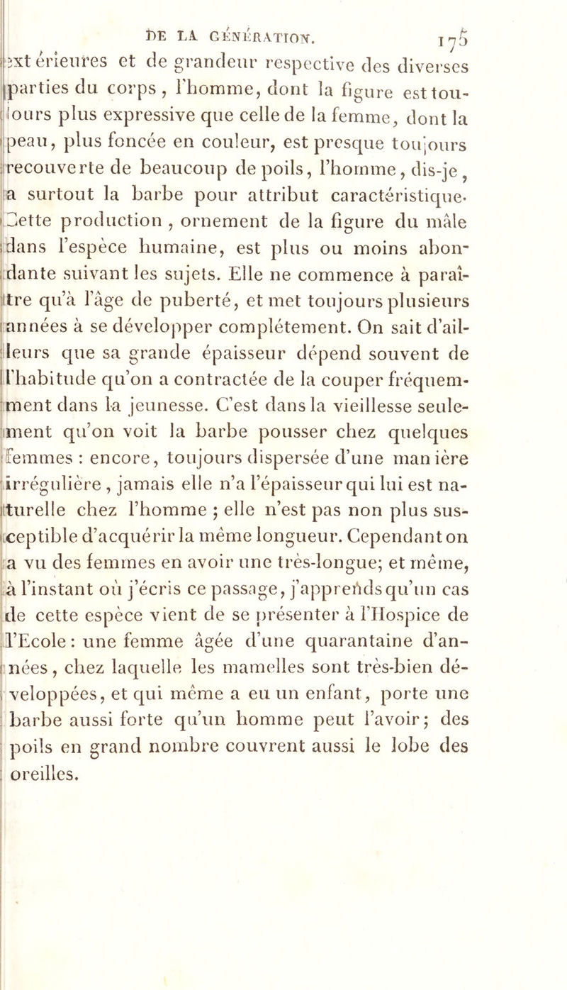 BE L1 génération. jrj^ (extérieures et de grandeur respective des diverses iiparties du corps, Thomme, dont la figure esttou- {(onrs plus expressive que celle de la femme, dont la Ipeau, plus foncée en couleur, est presque toujours 1 recouve rte de beaucoup de poils, f homme, dis-je, lia surtout la barbe pour attribut caractéristique, u^ette production , ornement de la figure du mâle sldans f espèce humaine, est plus ou moins abon* [dante suivant les sujets. Elle ne commence à paraî- ittre quà fâge de puberté, et met toujours plusieurs ([années à se développer complètement. On sait d’ail- jlleurs que sa grande épaisseur dépend souvent de If habitude qu’on a contractée de la couper fréquem- ment dans la jeunesse. C’est dans la vieillesse seule- iiment qu’on voit la barbe pousser chez quelques îfemmes : encore, toujours dispersée d’une manière jiirrégulière , jamais elle n’a fépaisseur qui lui est na- iiturelle chez Fhomme ; elle n’est pas non plus sus- ' Ceptible d’acquérir la même longueur. Cependant on l a vu des femmes en avoir une très-longue; et même, U l’instant où j’écris ce passage, j’apprehdsqu’un cas [de cette espèce vient de se présenter à FHospice de il’Ecole : une femme âgée d’une quarantaine d’an- I nées, chez laquelle les mamelles sont très-bien dé- I veloppées, et qui même a eu un enfant, porte une I barbe aussi forte qu’un homme peut l’avoir; des I poils en grand nombre couvrent aussi le lobe des 1 oreilles.